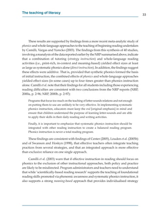 The teaching of literacy
                                                                                              33




     These results are supported by ﬁndings from a more recent meta-analytic study of
phonics and whole-language approaches to the teaching of beginning reading undertaken
by Camilli, Vargas and Yurecko (2003). The ﬁndings from this synthesis of 40 studies,
involving a reanalysis of the data reported earlier by the NRP summarised above, indicate
                                                               P
that a combination of tutoring (strategy instruction) and whole-language reading
activities (i.e., print-rich, in-context and meaning-based) yielded effect sizes at least
as large as systematic phonics alone (direct instruction). In addition, the ﬁndings suggest
these effects were additive. That is, provided that synthetic phonics formed the basis
of initial instruction, the combined effects of phonics and whole-language approaches
yielded effect sizes (in some cases) up to four times greater than phonics instruction
alone. Camilli et al. note that their ﬁndings for all students including those experiencing
reading difﬁculties are consistent with two conclusions from the NRP reports (NRP,
2000a, p. 2-96; NRP, 2000b, p. 2-97):

    Programs that focus too much on the teaching of letter-sounds relations and not enough
    on putting them to use are unlikely to be very effective. In implementing systematic
    phonics instruction, educators must keep the end [original emphasis] in mind and
    ensure that children understand the purpose of learning letter-sounds and are able
    to apply their skills in their daily reading and writing activities.

    Finally, it is important to emphasize that systematic phonics instruction should be
    integrated with other reading instruction to create a balanced reading program.
    Phonics instruction is never a total reading program.

    These ﬁndings are consistent with ﬁndings of Center (2005), Louden et al. (2005b)
and of Swanson and Hoskyn (1998), that effective teachers often integrate teaching
practices from several strategies, and that an integrated approach is more effective
than exclusive reliance on one single approach.

     Camilli et al. (2003) warn that if effective instruction in reading should focus on
phonics to the exclusion of other instructional approaches, both policy and practice
are likely to be misdirected. Program administrators and teachers need to understand
that while ‘scientiﬁcally-based reading research’ supports the teaching of foundational
reading skills promoted via phonemic awareness and systematic phonics instruction, it
also supports a strong meaning-based approach that provides individualised strategy
                                      d
 