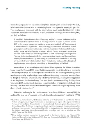 34
                                                                                       Teaching Reading




     instruction, especially for students during their middle years of schooling.23 As such,
     it is important that teachers not over-emphasise one aspect of a complex process.
     This conclusion is consistent with the observations made in the British report by the
     House of Commons Education and Skills Committee, Teaching Children to Read (2005,
     pp. 3-4), as follows:

             It is unlikely that any one method (of teaching reading) … would lead to a complete
             elimination of underachievement in reading; however, it seems at present around
             20% of eleven-year-olds are not reading at an age-appropriate level. We recommend
             a review of the NLS [National Literacy Strategy] to determine whether its current
             prescriptions and recommendations (re: synthetic phonics) are the best available metho-
             dology for the teaching of reading in primary schools. Further large-scale, comparative
             research on the best ways of teaching children to read, comparing synthetic phonics
             ‘fast and ﬁrst’ with other methods (for example analytical phonics and the searchlights
             model promoted in the NLS) is necessary to determine which methods of teaching
             are most effective for which children. It may be that some methods of teaching (such
                                                                                    f
             as phonics) are more effective for children in danger of being left behind.

          On the basis of a comprehensive synthesis of ﬁndings from the related evidence-
     based research, Center (2005) notes that the systematic, explicit teaching of phonics is
     a necessary condition but not a sufﬁcient condition for the teaching of reading. Since
     reading essentially involves two basic and complementary processes: learning how
     to decipher print and understanding what the print means, an integrated approach
     to reading instruction is mandatory. This assertion is consistent with key ﬁndings from
     Cowen’s (2003) synthesis of six major research studies of approaches to beginning
     reading – each of which concur that reading text cannot be taught separately from
     direct phonics instruction.24

        Likewise, and despite the cautions raised by Adams (1991) and Moats (2000), in
     making the case for a ‘balanced approach to reading instruction’, Strickland (1998)

     23
          In contrast to direct instruction, which focuses primarily upon the acquisition of foundational skills (a
          ‘bottom-up’ approach), strategy instruction aims to develop students’ higher-order cognitive abilities (a
          ‘top-down’ approach) via the construction of meaning through the interrogation of existing and new
          knowledge, and the ﬂexible use of cognitive and meta-cognitive strategies to foster, monitor, regulate
          and master comprehension. For an outline of the utility of strategy instruction approaches, particularly
          for students experiencing literacy learning difﬁculties beyond the early years of schooling, see: Ellis
          (2005); Purdie and Ellis (2005).
     24
          These studies, which are summarised in more detail in the Literature Review, are: Adams (1990);
          Anderson, Hiebert, Scott and Wilkinson (1985); Bond and Dykstra (1967); Chall (1967); NRP (2000a,b);
          Snow, Burns and Grifﬁn (1998).
 
