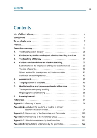 Contents
                                                                                                                            iii




Contents
List of abbreviations . . . . . . . . . . . . . . . . . . . . . . . . . . . . . . . . . . . . . . . . . . .            iv
Background . . . . . . . . . . . . . . . . . . . . . . . . . . . . . . . . . . . . . . . . . . . . . . . . . .          1
Terms of reference . . . . . . . . . . . . . . . . . . . . . . . . . . . . . . . . . . . . . . . . . . . .              5
Preface . . . . . . . . . . . . . . . . . . . . . . . . . . . . . . . . . . . . . . . . . . . . . . . . . . . . . .     7
Executive summary . . . . . . . . . . . . . . . . . . . . . . . . . . . . . . . . . . . . . . . . . . . .              11
1.       The importance of literacy . . . . . . . . . . . . . . . . . . . . . . . . . . . . . . . .                    25
2.       Contemporary understandings of effective teaching practices . . .                                             28
3.       The teaching of literacy . . . . . . . . . . . . . . . . . . . . . . . . . . . . . . . . . . .                31
4.       Contexts and conditions for effective teaching . . . . . . . . . . . . . . . .                                39
         Early childhood: the importance of the prior-to-school years . . . . . . . .                                  39
         The role of parents . . . . . . . . . . . . . . . . . . . . . . . . . . . . . . . . . . . . . . . .           40
         School leadership, management and implementation . . . . . . . . . . . . .                                    41
         Standards for teaching literacy . . . . . . . . . . . . . . . . . . . . . . . . . . . . . . .                 43
5.       Assessment . . . . . . . . . . . . . . . . . . . . . . . . . . . . . . . . . . . . . . . . . . . . .          45
6.       The preparation of teachers . . . . . . . . . . . . . . . . . . . . . . . . . . . . . . . .                   49
7.       Quality teaching and ongoing professional learning . . . . . . . . . . .                                      54
         The importance of quality teaching . . . . . . . . . . . . . . . . . . . . . . . . . . . .                    54
         Ongoing professional learning . . . . . . . . . . . . . . . . . . . . . . . . . . . . . . .                   58
8.       Looking forward . . . . . . . . . . . . . . . . . . . . . . . . . . . . . . . . . . . . . . . . .             61
References . . . . . . . . . . . . . . . . . . . . . . . . . . . . . . . . . . . . . . . . . . . . . . . . . . .       64
Appendix 1: Glossary of terms . . . . . . . . . . . . . . . . . . . . . . . . . . . . . . . . . . . .                  84
Appendix 2: A study of the teaching of reading in primary
            teacher education courses . . . . . . . . . . . . . . . . . . . . . . . . . . . . .                        91
Appendix 3: Membership of the Committee and Secretariat . . . . . . . . . . . . .                                     118
Appendix 4: Membership of the Reference Group . . . . . . . . . . . . . . . . . . . .                                 120
Appendix 5: Site visits undertaken by the Committee . . . . . . . . . . . . . . . . . .                               121
Appendix 6: Consultations undertaken by the Committee . . . . . . . . . . . . . . .                                   122
 