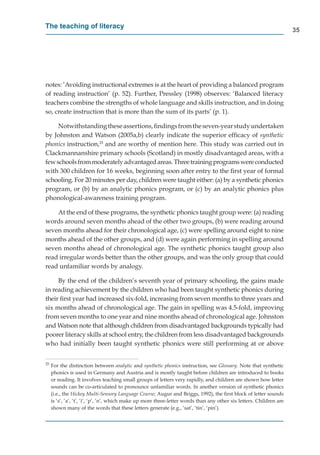 The teaching of literacy
                                                                                                                       35




notes: ’Avoiding instructional extremes is at the heart of providing a balanced program
of reading instruction’ (p. 52). Further, Pressley (1998) observes: ‘Balanced literacy
teachers combine the strengths of whole language and skills instruction, and in doing
so, create instruction that is more than the sum of its parts’ (p. 1).

     Notwithstanding these assertions, ﬁndings from the seven-year study undertaken
by Johnston and Watson (2005a,b) clearly indicate the superior efﬁcacy of synthetic
phonics instruction,25 and are worthy of mention here. This study was carried out in
Clackmannanshire primary schools (Scotland) in mostly disadvantaged areas, with a
few schools from moderately advantaged areas. Three training programs were conducted
with 300 children for 16 weeks, beginning soon after entry to the ﬁrst year of formal
schooling. For 20 minutes per day, children were taught either: (a) by a synthetic phonics
program, or (b) by an analytic phonics program, or (c) by an analytic phonics plus
phonological-awareness training program.

    At the end of these programs, the synthetic phonics taught group were: (a) reading
words around seven months ahead of the other two groups, (b) were reading around
seven months ahead for their chronological age, (c) were spelling around eight to nine
months ahead of the other groups, and (d) were again performing in spelling around
seven months ahead of chronological age. The synthetic phonics taught group also
read irregular words better than the other groups, and was the only group that could
read unfamiliar words by analogy.

     By the end of the children’s seventh year of primary schooling, the gains made
in reading achievement by the children who had been taught synthetic phonics during
their ﬁrst year had increased six-fold, increasing from seven months to three years and
six months ahead of chronological age. The gain in spelling was 4.5-fold, improving
from seven months to one year and nine months ahead of chronological age. Johnston
and Watson note that although children from disadvantaged backgrounds typically had
poorer literacy skills at school entry, the children from less disadvantaged backgrounds
who had initially been taught synthetic phonics were still performing at or above


25
     For the distinction between analytic and synthetic phonics instruction, see Glossary. Note that synthetic
     phonics is used in Germany and Austria and is mostly taught before children are introduced to books
     or reading. It involves teaching small groups of letters very rapidly, and children are shown how letter
     sounds can be co-articulated to pronounce unfamiliar words. In another version of synthetic phonics
     (i.e., the Hickey Multi-Sensory Language Course; Augur and Briggs, 1992), the ﬁrst block of letter sounds
     is ‘s’, ‘a’, ‘t’, ‘i’, ‘p’, ‘n’, which make up more three-letter words than any other six letters. Children are
     shown many of the words that these letters generate (e.g., ‘sat’, ‘tin’, ‘pin’).
 