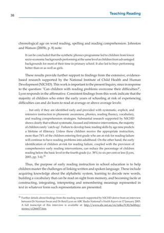 36
                                                                                   Teaching Reading




     chronological age on word reading, spelling and reading comprehension. Johnston
     and Watson (2005b, p. 8) note:

             It can be concluded that the synthetic phonics programme led to children from lower
             socio-economic backgrounds performing at the same level as children from advantaged
             backgrounds for most of their time in primary school. It also led to boys performing
             better than or as well as girls.

          These results provide further support to ﬁndings from the extensive, evidence-
     based research supported by the National Institute of Child Health and Human
     Development (NICHD). This work is important to the present Inquiry, since in response
     to the question: ’Can children with reading problems overcome their difﬁculties?’,
     Lyon responds in the afﬁrmative. Consistent ﬁndings from this work indicate that the
     majority of children who enter the early years of schooling at risk of experiencing
     difﬁculties can and do learn to read at average or above average levels:

             … but only if they are identiﬁed early and provided with systematic, explicit, and
             intensive instruction in phonemic awareness, phonics, reading ﬂuency, vocabulary,
             and reading comprehension strategies. Substantial research supported by NICHD
             shows clearly that without systematic, focused and intensive interventions, the majority
             of children rarely ‘catch-up’. Failure to develop basic reading skills by age nine predicts
             a lifetime of illiteracy. Unless these children receive the appropriate instruction,
             more than 74% of the children entering ﬁrst grade who are at-risk for reading failure
             will continue to have reading problems into adulthood. On the other hand, the early
             identiﬁcation of children at-risk for reading failure, coupled with the provision of
             comprehensive early reading interventions, can reduce the percentage of children
             reading below the basic level in the fourth grade (i.e. 38%) to six per cent or less (Lyon,
             2003, pp. 3-4).26

          Thus, the purpose of early reading instruction in school education is to help
     children master the challenges of linking written and spoken language. These include
     acquiring knowledge about the alphabetic system, learning to decode new words,
     building a vocabulary that can be read on sight from memory, and becoming facile at
     constructing, integrating, interpreting and remembering meanings represented in
     text in whatever form such representations are presented.

     26
          Further details about ﬁndings from the reading research supported by NICHD derive from an interview
          between Dr Norman Swan and Dr Reid Lyon on ABC Radio National’s Health Report on 17 January 2005.
                                                                                         t
          A full transcript of this interview is available at: http://www.abc.net.au/rn/talks/8.30/helthrp/
                                                                   p //             / /        /   /       p/
          stories/s1266657.htm.
                 /
 