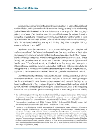 The teaching of literacy
                                                                                                                    37




     In sum, the incontrovertible ﬁnding from the extensive body of local and international
evidence-based literacy research is that for children during the early years of schooling
(and subsequently if needed), to be able to link their knowledge of spoken language
to their knowledge of written language, they must ﬁrst master the alphabetic code –
the system of grapheme-phoneme correspondences that link written words to their
pronunciations. Because these are both foundational and essential skills for the develop-
ment of competence in reading, writing and spelling, they must be taught explicitly,
systematically, early and well.27

     Consistent with the documented concerns and ﬁndings of psychologists and
reading researchers,28 the Committee has concluded that many teachers in Australian
primary and secondary schools are not being adequately equipped with the evidence-
based knowledge and related practical strategies to teach these essential skills – either
during their pre-service teacher education courses, or during in-service professional
development.29 The Committee also received evidence that largely as a consequence
of this inadequacy, signiﬁcant numbers of Australian children are not being provided with
                 y
the opportunity to acquire adequate standards of reading for their age and grade levels,
regardless of their socio-cultural, socio-economic backgrounds or residential locations.

      Given the centrality of teaching standards to children’s literacy acquisition, it follows
that teachers must have access to, understand, know, and be able to use teaching strategies
that have consistently been shown from evidence-based research ﬁndings to be
demonstrably effective. This evidence, together with the consultation advice received
by the Committee from reading research experts and submissions, leads to the compelling
conclusion that systematic phonics teaching within a stimulating and rich literacy

27
     It is worth noting that following the work of Liberman (1973), a comprehensive review of the research
     literature on the mental processing that underlies skilled reading and on how reading should be taught
     has been undertaken by a group of leading experts in the ﬁeld (i.e., Rayner et al., 2001, 2002).
28
     For example, see: Anderson et al. (2004); Coltheart (2005b,c); de Lemos (2002, 2004a,b); Louden et al.
     (2005b); Rohl and Greaves (2004); Sweet (1996); Westwood (1999, 2003, 2004).
29
     Despite its lack of empirical support, the theoretical ‘four resources’ model of literacy acquisition
     (initially proposed by Freebody & Luke, 1990 and subsequently reﬁned by Luke & Freebody, 1999), is
     widely acknowledged and espoused among Australian teacher educators and classroom teachers.
     However, the Committee is not conﬁdent that sufﬁcient numbers of teachers have the necessary knowledge,
     training and teaching strategies to provide their students with the essential alphabetic code-breaking
     ‘resources’. Commenting on this model, Hay, Elias and Booker (2005) note: ‘Students with reading difﬁculties
     can have persistent problems in engaging with texts in these various ways, and teachers must be able to
     select and implement suitable interventions for them’ (p. 5), particularly in essential alphabetic code-
     breaking skills (see Sweet, 1996).
 