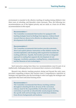 38
                                                                   Teaching Reading




     environment is essential to the effective teaching of reading during children’s ﬁrst
     three years of schooling, and thereafter where necessary. Thus, the following two
     recommendations are of the highest priority and are made as a basis for all other
     recommendations in this report.


            Recommendation 1
            The Committee recommends that teachers be equipped with
            teaching strategies based on ﬁndings from rigorous, evidence-based
            research that are shown to be effective in enhancing the literacy
            development of all children.


            Recommendation 2
            The Committee recommends that teachers provide systematic,
            direct and explicit phonics instruction so that children master the
            essential alphabetic code-breaking skills required for foundational
            reading proﬁciency. Equally, that teachers provide an integrated
            approach to reading that supports the development of oral
            language, vocabulary, grammar, reading ﬂuency, comprehension
            and the literacies of new technologies.


          Such instruction arising from these two recommendations must be part of an
     intellectually challenging literacy environment that is inclusive of all children.

          Research into effective teaching practices during and beyond the early years
     provided compelling evidence that teachers need a comprehensive repertoire of
     strategies and approaches plus the knowledge to select and apply the strategies and
     approaches that meet individual learning needs.


            Recommendation 3
            The Committee recommends that literacy teaching continue
            throughout schooling (K-12) in all areas of the curriculum.
            Literacy must be the responsibility of all teachers across the
            curriculum, to provide an educationally sound program meeting
            the speciﬁc skill and knowledge needs of individual children
            from diverse backgrounds and locations.
 