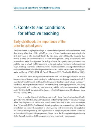Contexts and conditions for effective teaching
                                                                                             39




4. Contexts and conditions
   for effective teaching
Early childhood: the importance of the
prior-to-school years
Early childhood, to eight years of age, is a time of rapid growth and development, more
than at any other time of life, with 75 per cent of brain development occurring in the
ﬁrst ﬁve years of life, much of this in the ﬁrst three years of life. The learning that
occurs in early childhood is crucial to later development – early experiences affect
physical and social development, the ability to learn, the capacity to regulate emotions
and the way in which children respond to the external environment in fundamental
ways. Findings from local and international research conﬁrms the importance of such
early development for establishing the foundation of a child’s future health, learning and
social wellbeing (CCCH, 2004; McCain & Mustard, 1999; Shonkoff & Phillips, 2000).

     In addition, there are signiﬁcant transitions that children typically face, such as
commencing childcare, participating in early learning settings or entering school. A
recent analysis of the costs and beneﬁts of investment in high-quality, large-scale early-
childhood development services has found that early learning experiences, including
learning social and pre-literacy and numeracy skills, make the transition to school
easier for the child, increasing the chances of school success and life chances more
broadly (Lynch, 2004).

      There is good evidence that children, especially those from disadvantaged back-
grounds, who attend quality early education and care programs have a clear advantage
when they begin school, and in turn beneﬁt more from their school experiences over
time (Sylva et al., 2003). Quality early learning and care experiences from birth lay the
foundation for a smooth transition to school, doing well at school and having better
life chances more generally. The signiﬁcance of the years prior-to-school cannot be
underestimated in providing exposure to literacy and the development of pre-literacy
skills through families, childcare, preschool and community experiences.
 