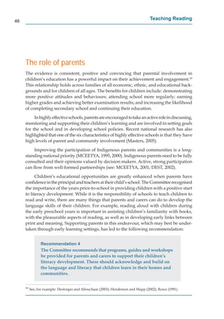 40
                                                                                  Teaching Reading




     The role of parents
     The evidence is consistent, positive and convincing that parental involvement in
     children’s education has a powerful impact on their achievement and engagement.30
     This relationship holds across families of all economic, ethnic, and educational back-
     grounds and for children of all ages. The beneﬁts for children include: demonstrating
     more positive attitudes and behaviours; attending school more regularly; earning
     higher grades and achieving better examination results; and increasing the likelihood
     of completing secondary school and continuing their education.

          In highly effective schools, parents are encouraged to take an active role in discussing,
     monitoring and supporting their children’s learning and are involved in setting goals
     for the school and in developing school policies. Recent national research has also
     highlighted that one of the six characteristics of highly effective schools is that they have
     high levels of parent and community involvement (Masters, 2005).

         Improving the participation of Indigenous parents and communities is a long-
     standing national priority (MCEETYA, 1995, 2000). Indigenous parents need to be fully
     consulted and their opinions valued by decision makers. Active, strong participation
     can ﬂow from well-formed partnerships (see: MCEETYA, 2001; DEST, 2002).

           Children’s educational opportunities are greatly enhanced when parents have
     conﬁdence in the principal and teachers at their child’s school. The Committee recognised
     the importance of the years prior-to-school in providing children with a positive start
     to literacy development. While it is the responsibility of schools to teach children to
     read and write, there are many things that parents and carers can do to develop the
     language skills of their children. For example, reading aloud with children during
     the early preschool years is important in assisting children’s familiarity with books,
     with the pleasurable aspects of reading, as well as in developing early links between
     print and meaning. Supporting parents in this endeavour, which may best be under-
     taken through early learning settings, has led to the following recommendation:


                Recommendation 4
                The Committee recommends that programs, guides and workshops
                be provided for parents and carers to support their children’s
                literacy development. These should acknowledge and build on
                the language and literacy that children learn in their homes and
                communities.


     30
          See, for example: Desforges and Abouchaar (2003); Henderson and Mapp (2002); Rowe (1991).
 