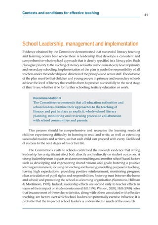 Contexts and conditions for effective teaching
                                                                                                  41




School Leadership, management and implementation
Evidence obtained by the Committee demonstrated that successful literacy teaching
and learning occurs best where there is leadership that develops a consistent and
comprehensive whole-school approach that is clearly speciﬁed in a literacy plan. Such
plans give priority to the teaching of literacy across the curriculum at every level of primary
and secondary schooling. Implementation of the plan is made the responsibility of all
teachers under the leadership and direction of the principal and senior staff. The outcome
of the plan must be that children and young people in primary and secondary schools
achieve the level of literacy that enables them to proceed successfully to the next stage
of their lives, whether it be for further schooling, tertiary education or work.


        Recommendation 5
        The Committee recommends that all education authorities and
        school leaders examine their approaches to the teaching of
        literacy and put in place an explicit, whole-school literacy
        planning, monitoring and reviewing process in collaboration
        with school communities and parents.


     This process should be comprehensive and recognise the learning needs of
children experiencing difﬁculty in learning to read and write, as well as extending
successful readers and writers, so that each child can proceed with every likelihood
of success to the next stages of his or her life.

     The Committee’s visits to schools conﬁrmed the research evidence that strong
leadership has a signiﬁcant effect both directly and indirectly on student outcomes. A
strong leadership team impacts on classroom teaching and on other school-based factors
such as developing and engendering shared visions and goals; fostering a positive
learning environment; focusing on teaching and learning; modelling purposeful teaching;
       g
having high expectations; providing positive reinforcement; monitoring progress;
clear articulation of pupil rights and responsibilities; fostering trust between the home
and school; and promoting the school as a learning organisation (Sammons, Hillman
& Mortimore, 1995). Indeed, leadership effects are second only to teacher effects in
terms of their impact on student outcomes (Hill, 1998; Watson, 2005). Hill (1998) notes
that because most of these characteristics, along with others associated with effective
teaching, are factors over which school leaders can potentially exercise inﬂuence, it is
probable that the impact of school leaders is understated in much of the research.
 