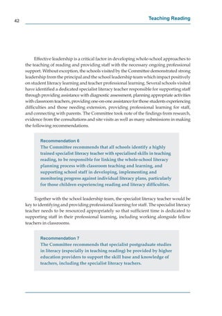 42
                                                                       Teaching Reading




          Effective leadership is a critical factor in developing whole-school approaches to
     the teaching of reading and providing staff with the necessary ongoing professional
     support. Without exception, the schools visited by the Committee demonstrated strong
     leadership from the principal and the school leadership team which impact positively
     on student literacy learning and teacher professional learning. Several schools visited
     have identiﬁed a dedicated specialist literacy teacher responsible for supporting staff
     through providing assistance with diagnostic assessment, planning appropriate activities
     with classroom teachers, providing one-on-one assistance for those students experiencing
     difﬁculties and those needing extension, providing professional learning for staff,
     and connecting with parents. The Committee took note of the ﬁndings from research,
     evidence from the consultations and site visits as well as many submissions in making
     the following recommendations.


             Recommendation 6
             The Committee recommends that all schools identify a highly
             trained specialist literacy teacher with specialised skills in teaching
             reading, to be responsible for linking the whole-school literacy
             planning process with classroom teaching and learning, and
             supporting school staff in developing, implementing and
             monitoring progress against individual literacy plans, particularly
             for those children experiencing reading and literacy difﬁculties.


          Together with the school leadership team, the specialist literacy teacher would be
     key to identifying and providing professional learning for staff. The specialist literacy
     teacher needs to be resourced appropriately so that sufﬁcient time is dedicated to
     supporting staff in their professional learning, including working alongside fellow
     teachers in classrooms.


             Recommendation 7
             The Committee recommends that specialist postgraduate studies
             in literacy (especially in teaching reading) be provided by higher
             education providers to support the skill base and knowledge of
             teachers, including the specialist literacy teachers.
 