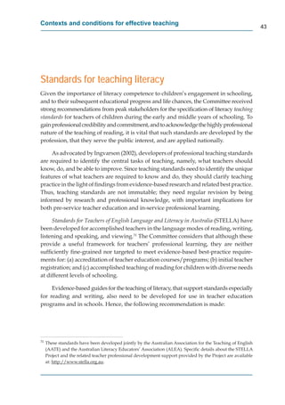 Contexts and conditions for effective teaching
                                                                                                              43




Standards for teaching literacy
Given the importance of literacy competence to children’s engagement in schooling,
and to their subsequent educational progress and life chances, the Committee received
strong recommendations from peak stakeholders for the speciﬁcation of literacy teaching
standards for teachers of children during the early and middle years of schooling. To
gain professional credibility and commitment, and to acknowledge the highly professional
nature of the teaching of reading, it is vital that such standards are developed by the
profession, that they serve the public interest, and are applied nationally.

     As advocated by Ingvarson (2002), developers of professional teaching standards
are required to identify the central tasks of teaching, namely, what teachers should
know, do, and be able to improve. Since teaching standards need to identify the unique
features of what teachers are required to know and do, they should clarify teaching
practice in the light of ﬁndings from evidence-based research and related best practice.
Thus, teaching standards are not immutable; they need regular revision by being
informed by research and professional knowledge, with important implications for
both pre-service teacher education and in-service professional learning.

     Standards for Teachers of English Language and Literacy in Australia (STELLA) have
been developed for accomplished teachers in the language modes of reading, writing,
listening and speaking, and viewing.31 The Committee considers that although these
provide a useful framework for teachers’ professional learning, they are neither
sufﬁciently ﬁne-grained nor targeted to meet evidence-based best-practice require-
ments for: (a) accreditation of teacher education courses/programs; (b) initial teacher
registration; and (c) accomplished teaching of reading for children with diverse needs
at different levels of schooling.

     Evidence-based guides for the teaching of literacy, that support standards especially
for reading and writing, also need to be developed for use in teacher education
programs and in schools. Hence, the following recommendation is made:




31
     These standards have been developed jointly by the Australian Association for the Teaching of English
     (AATE) and the Australian Literacy Educators’ Association (ALEA). Speciﬁc details about the STELLA
     Project and the related teacher professional development support provided by the Project are available
     at: http://www.stella.org.au.
            p //               g
 
