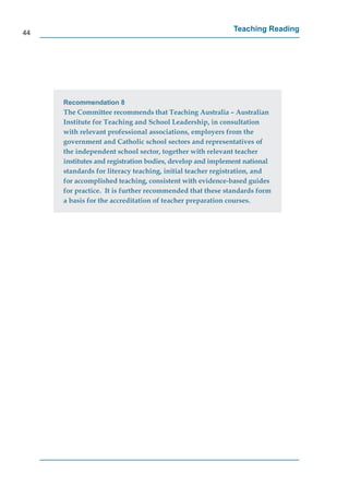 44
                                                           Teaching Reading




     Recommendation 8
     The Committee recommends that Teaching Australia – Australian
     Institute for Teaching and School Leadership, in consultation
     with relevant professional associations, employers from the
     government and Catholic school sectors and representatives of
     the independent school sector, together with relevant teacher
     institutes and registration bodies, develop and implement national
     standards for literacy teaching, initial teacher registration, and
     for accomplished teaching, consistent with evidence-based guides
     for practice. It is further recommended that these standards form
     a basis for the accreditation of teacher preparation courses.
 