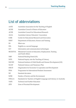 iv
                                                                Teaching Reading




     List of abbreviations
     AATE      Australian Association for the Teaching of English
     ACDE      Australian Council of Deans of Education
     ACER      Australian Council for Educational Research
     ALEA      Australian Literacy Educators’ Association
     CERI      Centre for Educational Research and Innovation
     DEST      Department of Education, Science and Training
     ES        Effect size
     ESL       English as a second language
     ICT       Information and communication technologies
     MCEETYA   Ministerial Council on Education, Employment, Training
               and Youth Affairs
     NRP       National Reading Panel (US)
     NITL      National Inquiry into the Teaching of Literacy
     NICHD     National Institute of Child Health and Human Development (US)
     NLNP      National Literacy and Numeracy Plan
     OECD      Organisation for Economic Co-operation and Development
     PISA      Programme for International Student Assessment
     SD        Standard deviation
     SOSE      Studies of Society and the Environment
     STELLA    Standards for Teachers of English Language and Literacy in Australia
     TAFE      Technical and Further Education
     ZPD       Zone of Proximal Development
 