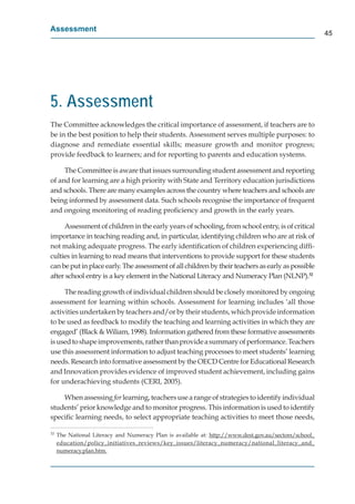 Assessment
                                                                                                       45




5. Assessment
The Committee acknowledges the critical importance of assessment, if teachers are to
be in the best position to help their students. Assessment serves multiple purposes: to
diagnose and remediate essential skills; measure growth and monitor progress;
provide feedback to learners; and for reporting to parents and education systems.

     The Committee is aware that issues surrounding student assessment and reporting
of and for learning are a high priority with State and Territory education jurisdictions
and schools. There are many examples across the country where teachers and schools are
being informed by assessment data. Such schools recognise the importance of frequent
and ongoing monitoring of reading proﬁciency and growth in the early years.

     Assessment of children in the early years of schooling, from school entry, is of critical
importance in teaching reading and, in particular, identifying children who are at risk of
not making adequate progress. The early identiﬁcation of children experiencing difﬁ-
culties in learning to read means that interventions to provide support for these students
can be put in place early. The assessment of all children by their teachers as early as possible
after school entry is a key element in the National Literacy and Numeracy Plan (NLNP).32

     The reading growth of individual children should be closely monitored by ongoing
assessment for learning within schools. Assessment for learning includes ‘all those
activities undertaken by teachers and/or by their students, which provide information
to be used as feedback to modify the teaching and learning activities in which they are
engaged’ (Black & Wiliam, 1998). Information gathered from these formative assessments
is used to shape improvements, rather than provide a summary of performance. Teachers
use this assessment information to adjust teaching processes to meet students’ learning
needs. Research into formative assessment by the OECD Centre for Educational Research
and Innovation provides evidence of improved student achievement, including gains
for underachieving students (CERI, 2005).

    When assessing for learning, teachers use a range of strategies to identify individual
                      r
students’ prior knowledge and to monitor progress. This information is used to identify
speciﬁc learning needs, to select appropriate teaching activities to meet those needs,

32
     The National Literacy and Numeracy Plan is available at: http://www.dest.gov.au/sectors/school_
                                                                 p //         g     /       /      _
     education/policy_initiatives_reviews/key_issues/literacy_numeracy/national_literacy_and_
              /p      y_         _       / y_          /        y_       y/          _       y_    _
     numeracy.plan.htm.
             yp
 