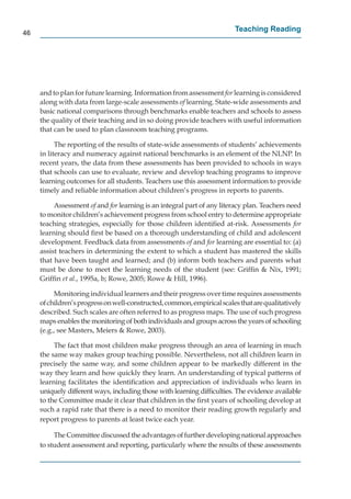 46
                                                                        Teaching Reading




     and to plan for future learning. Information from assessment for learning is considered
                                                                    r
     along with data from large-scale assessments of learning. State-wide assessments and
                                                     f
     basic national comparisons through benchmarks enable teachers and schools to assess
     the quality of their teaching and in so doing provide teachers with useful information
     that can be used to plan classroom teaching programs.

           The reporting of the results of state-wide assessments of students’ achievements
     in literacy and numeracy against national benchmarks is an element of the NLNP. In
     recent years, the data from these assessments has been provided to schools in ways
     that schools can use to evaluate, review and develop teaching programs to improve
     learning outcomes for all students. Teachers use this assessment information to provide
     timely and reliable information about children’s progress in reports to parents.

          Assessment of and for learning is an integral part of any literacy plan. Teachers need
                        f       r
     to monitor children’s achievement progress from school entry to determine appropriate
     teaching strategies, especially for those children identiﬁed at-risk. Assessments for
     learning should ﬁrst be based on a thorough understanding of child and adolescent
     development. Feedback data from assessments of and for learning are essential to: (a)
                                                         f        r
     assist teachers in determining the extent to which a student has mastered the skills
     that have been taught and learned; and (b) inform both teachers and parents what
     must be done to meet the learning needs of the student (see: Grifﬁn & Nix, 1991;
     Grifﬁn et al., 1995a, b; Rowe, 2005; Rowe & Hill, 1996).

          Monitoring individual learners and their progress over time requires assessments
     of children’s progress on well-constructed, common, empirical scales that are qualitatively
     described. Such scales are often referred to as progress maps. The use of such progress
     maps enables the monitoring of both individuals and groups across the years of schooling
     (e.g., see Masters, Meiers & Rowe, 2003).

          The fact that most children make progress through an area of learning in much
     the same way makes group teaching possible. Nevertheless, not all children learn in
     precisely the same way, and some children appear to be markedly different in the
     way they learn and how quickly they learn. An understanding of typical patterns of
     learning facilitates the identiﬁcation and appreciation of individuals who learn in
     uniquely different ways, including those with learning difﬁculties. The evidence available
     to the Committee made it clear that children in the ﬁrst years of schooling develop at
     such a rapid rate that there is a need to monitor their reading growth regularly and
     report progress to parents at least twice each year.

          The Committee discussed the advantages of further developing national approaches
     to student assessment and reporting, particularly where the results of these assessments
 