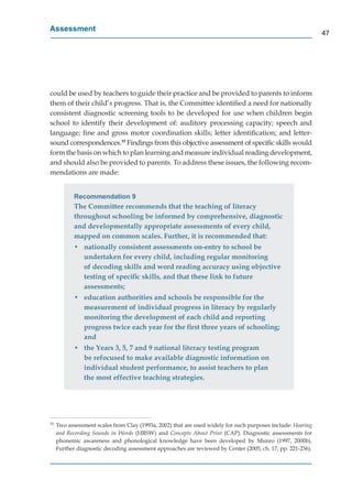 Assessment
                                                                                                             47




could be used by teachers to guide their practice and be provided to parents to inform
them of their child’s progress. That is, the Committee identiﬁed a need for nationally
consistent diagnostic screening tools to be developed for use when children begin
school to identify their development of: auditory processing capacity; speech and
language; ﬁne and gross motor coordination skills; letter identiﬁcation; and letter-
sound correspondences.33 Findings from this objective assessment of speciﬁc skills would
form the basis on which to plan learning and measure individual reading development,
and should also be provided to parents. To address these issues, the following recom-
mendations are made:


            Recommendation 9
            The Committee recommends that the teaching of literacy
            throughout schooling be informed by comprehensive, diagnostic
            and developmentally appropriate assessments of every child,
            mapped on common scales. Further, it is recommended that:
            • nationally consistent assessments on-entry to school be
              undertaken for every child, including regular monitoring
              of decoding skills and word reading accuracy using objective
              testing of speciﬁc skills, and that these link to future
              assessments;
            • education authorities and schools be responsible for the
              measurement of individual progress in literacy by regularly
              monitoring the development of each child and reporting
              progress twice each year for the ﬁrst three years of schooling;
              and
            • the Years 3, 5, 7 and 9 national literacy testing program
              be refocused to make available diagnostic information on
              individual student performance, to assist teachers to plan
              the most effective teaching strategies.




33
     Two assessment scales from Clay (1993a, 2002) that are used widely for such purposes include: Hearing
     and Recording Sounds in Words (HRSW) and Concepts About Print (CAP). Diagnostic assessments for
                                                                     t
     phonemic awareness and phonological knowledge have been developed by Munro (1997, 2000b).
     Further diagnostic decoding assessment approaches are reviewed by Center (2005, ch. 17, pp. 221-236).
 