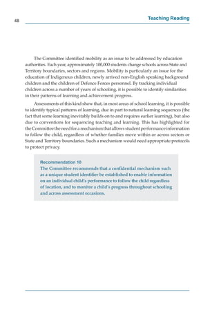 48
                                                                       Teaching Reading




          The Committee identiﬁed mobility as an issue to be addressed by education
     authorities. Each year, approximately 100,000 students change schools across State and
     Territory boundaries, sectors and regions. Mobility is particularly an issue for the
     education of Indigenous children, newly arrived non-English speaking background
     children and the children of Defence Forces personnel. By tracking individual
     children across a number of years of schooling, it is possible to identify similarities
     in their patterns of learning and achievement progress.
          Assessments of this kind show that, in most areas of school learning, it is possible
     to identify typical patterns of learning, due in part to natural learning sequences (the
     fact that some learning inevitably builds on to and requires earlier learning), but also
     due to conventions for sequencing teaching and learning. This has highlighted for
     the Committee the need for a mechanism that allows student performance information
     to follow the child, regardless of whether families move within or across sectors or
     State and Territory boundaries. Such a mechanism would need appropriate protocols
     to protect privacy.


             Recommendation 10
             The Committee recommends that a conﬁdential mechanism such
             as a unique student identiﬁer be established to enable information
             on an individual child’s performance to follow the child regardless
             of location, and to monitor a child’s progress throughout schooling
             and across assessment occasions.
 
