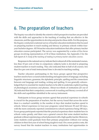 The preparation of teachers
                                                                                              49




6. The preparation of teachers
The Inquiry was asked to identify the extent to which prospective teachers are provided
with the skills and approaches to the teaching of reading that are effective in the
classroom, and the opportunities to develop and practice these skills. For this purpose,
the Inquiry conducted a national survey of teacher education institutions that focused
on preparing teachers to teach reading and literacy in primary schools within four-
year bachelor degrees. All 34 teacher education institutions that offer primary teacher
education courses participated. The survey was augmented by a series of ﬁve focus
groups involving representatives of 32 of these institutions. See Appendix 2 for the
full report of A study of the teaching of reading in primary teacher education courses.

     Responses to the national survey indicate that in almost all of the nominated courses,
less than 10 per cent of time in compulsory subjects/units is devoted to preparing
student teachers to teach reading. They also indicated that in half of all courses, less
than ﬁve per cent of total instructional time is devoted to teaching reading.

     Teacher educators participating in the focus groups agreed that prospective
teachers need to have a sound understanding and appreciation of language, including
linguistic structures, grammar, the alphabetic principle, spelling and the connections
between oral language and reading, writing and spelling. It was generally acknow-
ledged that it is essential for student teachers to be able to undertake explicit teaching
of phonological awareness and phonics. About two-thirds of institutions (21 out of
34) indicated that their compulsory coursework in reading and literacy covered all of
the skills and capabilities identiﬁed in the survey instrument.

     Participants in focus group sessions agreed that practical experience in schools
is crucial for the preparation of teachers, but the survey found that across the sector
there is a marked variability in the number of days that student teachers spend in
schools. School experience in four-year programs varied between 50 and 160 days,
with the most commonly reported commitment to school experience being 100 days.
Focus group participants reported that the practical experience their students have in
schools varies greatly, and there was a general concern that some student teachers
graduate without experiencing a school placement with a high-quality teacher. Moreover,r
some students could graduate from their primary preparation without ever seeing
children in their ﬁrst year of school being taught to read. On a more positive note, the
survey found that the student teachers in many institutions had opportunities in
 