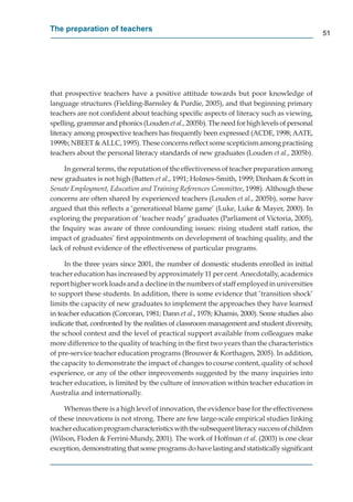 The preparation of teachers
                                                                                             51




that prospective teachers have a positive attitude towards but poor knowledge of
language structures (Fielding-Barnsley & Purdie, 2005), and that beginning primary
teachers are not conﬁdent about teaching speciﬁc aspects of literacy such as viewing,
spelling, grammar and phonics (Louden et al., 2005b). The need for high levels of personal
literacy among prospective teachers has frequently been expressed (ACDE, 1998; AATE,
1999b; NBEET & ALLC, 1995). These concerns reﬂect some scepticism among practising
teachers about the personal literacy standards of new graduates (Louden et al., 2005b).

     In general terms, the reputation of the effectiveness of teacher preparation among
new graduates is not high (Batten et al., 1991; Holmes-Smith, 1999; Dinham & Scott in
Senate Employment, Education and Training References Committee, 1998). Although these
concerns are often shared by experienced teachers (Louden et al., 2005b), some have
argued that this reﬂects a ‘generational blame game’ (Luke, Luke & Mayer, 2000). In
exploring the preparation of ‘teacher ready’ graduates (Parliament of Victoria, 2005),
the Inquiry was aware of three confounding issues: rising student staff ratios, the
impact of graduates’ ﬁrst appointments on development of teaching quality, and the
lack of robust evidence of the effectiveness of particular programs.

     In the three years since 2001, the number of domestic students enrolled in initial
teacher education has increased by approximately 11 per cent. Anecdotally, academics
report higher work loads and a decline in the numbers of staff employed in universities
to support these students. In addition, there is some evidence that ’transition shock’
limits the capacity of new graduates to implement the approaches they have learned
in teacher education (Corcoran, 1981; Dann et al., 1978; Khamis, 2000). Some studies also
indicate that, confronted by the realities of classroom management and student diversity,
the school context and the level of practical support available from colleagues make
more difference to the quality of teaching in the ﬁrst two years than the characteristics
of pre-service teacher education programs (Brouwer & Korthagen, 2005). In addition,
the capacity to demonstrate the impact of changes to course content, quality of school
experience, or any of the other improvements suggested by the many inquiries into
teacher education, is limited by the culture of innovation within teacher education in
Australia and internationally.

     Whereas there is a high level of innovation, the evidence base for the effectiveness
of these innovations is not strong. There are few large-scale empirical studies linking
teacher education program characteristics with the subsequent literacy success of children
(Wilson, Floden & Ferrini-Mundy, 2001). The work of Hoffman et al. (2003) is one clear
exception, demonstrating that some programs do have lasting and statistically signiﬁcant
 