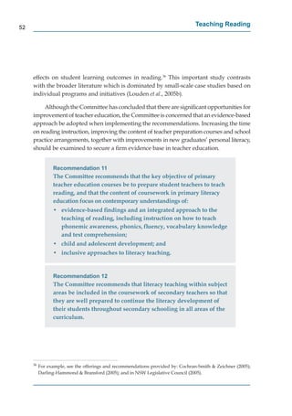 52
                                                                                 Teaching Reading




     effects on student learning outcomes in reading.36 This important study contrasts
     with the broader literature which is dominated by small-scale case studies based on
     individual programs and initiatives (Louden et al., 2005b).

          Although the Committee has concluded that there are signiﬁcant opportunities for
     improvement of teacher education, the Committee is concerned that an evidence-based
     approach be adopted when implementing the recommendations. Increasing the time
     on reading instruction, improving the content of teacher preparation courses and school
     practice arrangements, together with improvements in new graduates’ personal literacy,
     should be examined to secure a ﬁrm evidence base in teacher education.


                Recommendation 11
                The Committee recommends that the key objective of primary
                teacher education courses be to prepare student teachers to teach
                reading, and that the content of coursework in primary literacy
                education focus on contemporary understandings of:
                • evidence-based ﬁndings and an integrated approach to the
                  teaching of reading, including instruction on how to teach
                  phonemic awareness, phonics, ﬂuency, vocabulary knowledge
                  and text comprehension;
                • child and adolescent development; and
                • inclusive approaches to literacy teaching.


                Recommendation 12
                The Committee recommends that literacy teaching within subject
                areas be included in the coursework of secondary teachers so that
                they are well prepared to continue the literacy development of
                their students throughout secondary schooling in all areas of the
                curriculum.




     36
          For example, see the offerings and recommendations provided by: Cochran-Smith & Zeichner (2005);
          Darling-Hammond & Bransford (2005); and in NSW Legislative Council (2005).
 