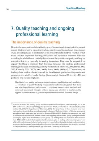 54
                                                                                            Teaching Reading




     7. Quality teaching and ongoing
        professional learning
     The importance of quality teaching
     Despite the focus on the relative effectiveness of instructional strategies in the present
     report, it is important to stress that teaching practices and instructional strategies per
     se are not independent of the teachers who deliver them to children, whether or not
     those children experience learning difﬁculties and behaviour problems. Effective
     schooling for all children is crucially dependent on the provision of quality teaching by
                                                                                           g
     competent teachers, especially in reading instruction. They must be supported by
     capacity-building to maintain high teaching standards via strategic professional
     learning at all levels of schooling (Darling-Hammond & Bransford, 2005; Hattie, 2003,
     2005; Kennedy, 2001; OECD, 2001, 2005b; Rowe, 2003b, 2004b,c,d).37 The summary of
                                                                            7

     ﬁndings from evidence-based research for the effects of quality teaching on student
     outcomes provided by Linda Darling-Hammond at Stanford University (US) are
     pertinent and require emphasis:

             The effect of poor quality teaching on student outcomes is debilitating and cumulative.
             … The effects of quality teaching on educational outcomes are greater than those
             that arise from children’s backgrounds. … A reliance on curriculum standards and
             state-wide assessment strategies without paying due attention to teacher quality
             appears to be insufﬁcient to gain the improvements in student outcomes sought. …




     37
          It should be noted that teaching quality and teacher professional development constitute major foci of the
                                                                                           t
          2000 US No Child Left Behind (NCLB) policy (for speciﬁc details, see: Center on Education Policy, 2003;
          LaTrice-Hill, 2002; US Department of Education, 2002). The importance of these elements have been
          particularly evident in ﬁndings from a longitudinal evaluation of the Restart Initiative in Victorian government
                                                                                                 e
          secondary schools undertaken and reported by Rowe and Meiers (2005). Reading pre-assessment was used
          to identify Restart students, who were the lowest achieving group, and a ‘control’ group, whose performance
                            t
          was slightly higher than the identiﬁed Restart group. Key ﬁndings from the evaluation of the Initiative
                                                            t
          from 2002 to 2004 indicate that signiﬁcant and sustained gains in reading achievement progress were
          achieved by students taught by Restart teachers, many of whom had been trained in strategic reading instruction
          techniques, and supported by professional development in explicit reading instruction strategies provided
          by Dr John Munro – a reading research specialist at the University of Melbourne.
 