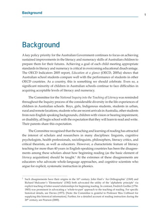 Background
                                                                                                                 1




Background
A key policy priority for the Australian Government continues to focus on achieving
sustained improvements in the literacy and numeracy skills of Australian children to
prepare them for their futures. Achieving a goal of each child meeting appropriate
standards in literacy and numeracy is critical in overcoming educational disadvantage.
The OECD Indicators 2005 report, Education at a glance (OECD, 2005a) shows that
Australian school students compare well with the performance of students in other
OECD countries. As a country, this is something we should celebrate. Even so, a
signiﬁcant minority of children in Australian schools continue to face difﬁculties in
acquiring acceptable levels of literacy and numeracy.

     The Committee for the National Inquiry into the Teaching of Literacy was reminded
throughout the Inquiry process of the considerable diversity in the life experiences of
children in Australian schools. Boys, girls, Indigenous students, students in urban,
rural and remote locations, students who are recent arrivals in Australia, other students
from non-English speaking backgrounds, children with vision or hearing impairment,
or disability, all begin school with the expectation that they will learn to read and write.
Their parents share this expectation.

      The Committee recognised that the teaching and learning of reading has attracted
the interest of scholars and researchers in many disciplines: linguists, cognitive
psychologists, health professionals, sociolinguists, philosophers, literacy critics, and
critical theorists, as well as educators. However, a characteristic feature of literacy
teaching for more than 40 years in English-speaking countries has been the disagree-
ments among these scholars about how beginning reading (as the basic element of
literacy acquisition) should be taught.1 At the extremes of these disagreements are
educators who advocate whole-language approaches, and cognitive scientists who
argue for explicit, systematic instruction in phonics.


1
    Such disagreements have their origins in the 16th century. John Hart’s ‘An Orthographie’ (1569) and
    Richard Mulcaster’s ‘Elementarie’ (1582) both advocated the utility of the ‘alphabetic principle’ via
    explicit teaching of letter-sound relationships for beginning reading. In contrast, Fredrich Gedike (1754-
    1803) was prominent in advocating a ‘whole-to-part’ approach to the teaching of reading. For speciﬁc
    historical details, see Davies (1973). [Note: the Committee is grateful to Professor Max Coltheart for
    supplying this historical information]. Further, for a detailed account of reading instruction during the
    20th century, see Pearson (2000).
 