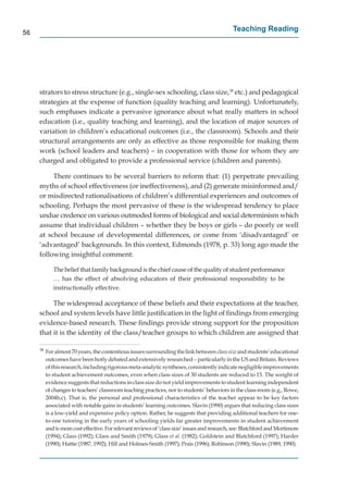 56
                                                                                               Teaching Reading




     strators to stress structure (e.g., single-sex schooling, class size,38 etc.) and pedagogical
     strategies at the expense of function (quality teaching and learning). Unfortunately,
     such emphases indicate a pervasive ignorance about what really matters in school
     education (i.e., quality teaching and learning), and the location of major sources of
     variation in children’s educational outcomes (i.e., the classroom). Schools and their
     structural arrangements are only as effective as those responsible for making them
     work (school leaders and teachers) – in cooperation with those for whom they are
     charged and obligated to provide a professional service (children and parents).

          There continues to be several barriers to reform that: (1) perpetrate prevailing
     myths of school effectiveness (or ineffectiveness), and (2) generate misinformed and/
     or misdirected rationalisations of children’s differential experiences and outcomes of
     schooling. Perhaps the most pervasive of these is the widespread tendency to place
     undue credence on various outmoded forms of biological and social determinism which
     assume that individual children – whether they be boys or girls – do poorly or well
     at school because of developmental differences, or come from ‘disadvantaged’ or
     ‘advantaged’ backgrounds. In this context, Edmonds (1978, p. 33) long ago made the
     following insightful comment:

             The belief that family background is the chief cause of the quality of student performance
             … has the effect of absolving educators of their professional responsibility to be
             instructionally effective.

          The widespread acceptance of these beliefs and their expectations at the teacher,
     school and system levels have little justiﬁcation in the light of ﬁndings from emerging
     evidence-based research. These ﬁndings provide strong support for the proposition
     that it is the identity of the class/teacher groups to which children are assigned that

     38
          For almost 70 years, the contentious issues surrounding the link between class size and students’ educational
          outcomes have been hotly debated and extensively researched – particularly in the US and Britain. Reviews
          of this research, including rigorous meta-analytic syntheses, consistently indicate negligible improvements
          to student achievement outcomes, even when class sizes of 30 students are reduced to 15. The weight of
          evidence suggests that reductions in class size do not yield improvements to student learning independent
          of changes to teachers’ classroom teaching practices, nor to students’ behaviors in the class-room (e.g., Rowe,
          2004b,c). That is, the personal and professional characteristics of the teacher appear to be key factors
          associated with notable gains in students’ learning outcomes. Slavin (1990) argues that reducing class sizes
          is a low-yield and expensive policy option. Rather, he suggests that providing additional teachers for one-
          to-one tutoring in the early years of schooling yields far greater improvements in student achievement
          and is more cost effective. For relevant reviews of ‘class size’ issues and research, see: Blatchford and Mortimore
          (1994); Glass (1992); Glass and Smith (1979); Glass et al. (1982); Goldstein and Blatchford (1997); Harder
          (1990); Hattie (1987, 1992); Hill and Holmes-Smith (1997); Prais (1996); Robinson (1990); Slavin (1989, 1990).
                                                                                                 n
 