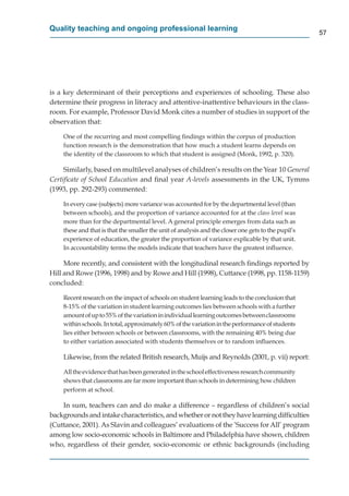 Quality teaching and ongoing professional learning
                                                                                                     57




is a key determinant of their perceptions and experiences of schooling. These also
determine their progress in literacy and attentive-inattentive behaviours in the class-
room. For example, Professor David Monk cites a number of studies in support of the
observation that:

    One of the recurring and most compelling ﬁndings within the corpus of production
    function research is the demonstration that how much a student learns depends on
    the identity of the classroom to which that student is assigned (Monk, 1992, p. 320).

     Similarly, based on multilevel analyses of children’s results on the Year 10 General
Certiﬁcate of School Education and ﬁnal year A-levels assessments in the UK, Tymms
(1993, pp. 292-293) commented:

    In every case (subjects) more variance was accounted for by the departmental level (than
    between schools), and the proportion of variance accounted for at the class level was
    more than for the departmental level. A general principle emerges from data such as
    these and that is that the smaller the unit of analysis and the closer one gets to the pupil’s
    experience of education, the greater the proportion of variance explicable by that unit.
    In accountability terms the models indicate that teachers have the greatest inﬂuence.
                                                                                     t

     More recently, and consistent with the longitudinal research ﬁndings reported by
Hill and Rowe (1996, 1998) and by Rowe and Hill (1998), Cuttance (1998, pp. 1158-1159)
concluded:

    Recent research on the impact of schools on student learning leads to the conclusion that
    8-15% of the variation in student learning outcomes lies between schools with a further
    amount of up to 55% of the variation in individual learning outcomes between classrooms
    within schools. In total, approximately 60% of the variation in the performance of students
                                                                                     f
    lies either between schools or between classrooms, with the remaining 40% being due
    to either variation associated with students themselves or to random inﬂuences.

    Likewise, from the related British research, Muijs and Reynolds (2001, p. vii) report:

    All the evidence that has been generated in the school effectiveness research community
    shows that classrooms are far more important than schools in determining how children
    perform at school.

    In sum, teachers can and do make a difference – regardless of children’s social
backgrounds and intake characteristics, and whether or not they have learning difﬁculties
(Cuttance, 2001). As Slavin and colleagues’ evaluations of the ’Success for All’ program
among low socio-economic schools in Baltimore and Philadelphia have shown, children
who, regardless of their gender, socio-economic or ethnic backgrounds (including
 