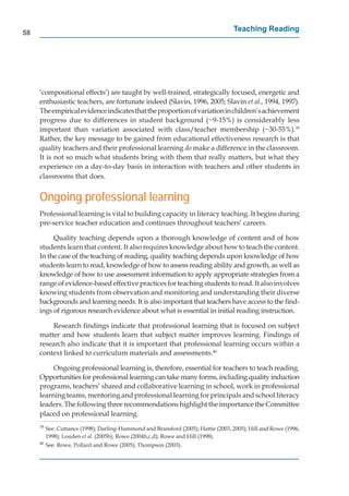 58
                                                                                    Teaching Reading




     ‘compositional effects’) are taught by well-trained, strategically focused, energetic and
     enthusiastic teachers, are fortunate indeed (Slavin, 1996, 2005; Slavin et al., 1994, 1997).
     The empirical evidence indicates that the proportion of variation in children’s achievement
     progress due to differences in student background (~9-15%) is considerably less
     important than variation associated with class/teacher membership (~30-55%).39
     Rather, the key message to be gained from educational effectiveness research is that
     quality teachers and their professional learning do make a difference in the classroom.
     It is not so much what students bring with them that really matters, but what they
     experience on a day-to-day basis in interaction with teachers and other students in
     classrooms that does.


     Ongoing professional learning
     Professional learning is vital to building capacity in literacy teaching. It begins during
     pre-service teacher education and continues throughout teachers’ careers.

          Quality teaching depends upon a thorough knowledge of content and of how
     students learn that content. It also requires knowledge about how to teach the content.
     In the case of the teaching of reading, quality teaching depends upon knowledge of how
     students learn to read, knowledge of how to assess reading ability and growth, as well as
     knowledge of how to use assessment information to apply appropriate strategies from a
     range of evidence-based effective practices for teaching students to read. It also involves
     knowing students from observation and monitoring and understanding their diverse
     backgrounds and learning needs. It is also important that teachers have access to the ﬁnd-
     ings of rigorous research evidence about what is essential in initial reading instruction.

         Research ﬁndings indicate that professional learning that is focused on subject
     matter and how students learn that subject matter improves learning. Findings of
     research also indicate that it is important that professional learning occurs within a
     context linked to curriculum materials and assessments.40

          Ongoing professional learning is, therefore, essential for teachers to teach reading.
     Opportunities for professional learning can take many forms, including quality induction
     programs, teachers’ shared and collaborative learning in school, work in professional
     learning teams, mentoring and professional learning for principals and school literacy
     leaders. The following three recommendations highlight the importance the Committee
     placed on professional learning.
     39
          See: Cuttance (1998); Darling-Hammond and Bransford (2005); Hattie (2003, 2005); Hill and Rowe (1996,
          1998); Louden et al. (2005b); Rowe (2004b,c,d); Rowe and Hill (1998).
     40
          See: Rowe, Pollard and Rowe (2005); Thompson (2003).
 