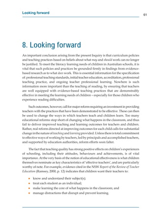 Looking forward
                                                                                              61




8. Looking forward
An important conclusion arising from the present Inquiry is that curriculum policies
and teaching practices based on beliefs about what may and should work can no longer
                                                      t                    k
be justiﬁed. To meet the literacy learning needs of children in Australian schools, it is
vital that such policies and practices be grounded ﬁrmly in ﬁndings from evidence-
based research as to what does work. This is essential information for the speciﬁcation
of: professional teaching standards, initial teacher education, accreditation, professional
teaching practice, and ongoing teacher professional learning. Nowhere is such
information more important than the teaching of reading, by ensuring that teachers
are well equipped with evidence-based teaching practices that are demonstrably
effective in meeting the learning needs of children – especially for those children who
experience reading difﬁculties.

      Such outcomes, however, call for major reform requiring an investment in providing
teachers with the practices that have been demonstrated to be effective. These can then
be used to change the ways in which teachers teach and children learn. Too many
educational reforms stop short of changing what happens in the classroom, and thus
fail to deliver improved teaching and learning outcomes for teachers and children.
Rather, real reform directed at improving outcomes for each child calls for substantial
change in the nature of teaching and learning provided. Unless there is total commitment
to effective ways of working by teachers, led by principals and accomplished teachers,
and supported by education authorities, reform efforts soon falter.

    The fact that teaching quality has strong positive effects on children’s experiences
of schooling, including their attitudes, behaviours and achievements, is of vital
importance. At the very basis of the notion of educational effectiveness is what children
themselves nominate as key characteristics of ‘effective teachers’, and are particularly
worthy of note. For example, evidence cited in the NSW Report of the Review of Teacher
Education (Ramsey, 2000, p. 12) indicates that children want their teachers to:

    g   know and understand their subject(s);
    g   treat each student as an individual;
    g   make learning the core of what happens in the classroom; and
    g   manage distractions that disrupt and prevent learning.
 