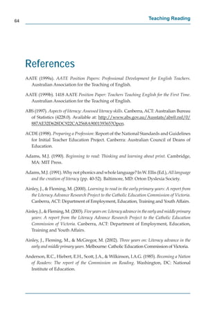 64
                                                                             Teaching Reading




     References
     AATE (1999a). AATE Position Papers: Professional Development for English Teachers.
       Australian Association for the Teaching of English.

     AATE (1999b). 1418 AATE Position Paper: Teachers Teaching English for the First Time.
       Australian Association for the Teaching of English.

     ABS (1997). Aspects of literacy: Assessed literacy skills. Canberra, ACT: Australian Bureau
       of Statistics (4228.0). Available at: http://www.abs.gov.au/Ausstats/abs@.nsf/0/
                                                  p //             g      /       /          / /
       887AE32D628DC922CA2568A900139365?Open.             p

     ACDE (1998). Preparing a Profession: Report of the National Standards and Guidelines
       for Initial Teacher Education Project. Canberra: Australian Council of Deans of
       Education.

     Adams, M.J. (1990). Beginning to read: Thinking and learning about print. Cambridge,
       MA: MIT Press.

     Adams, M.J. (1991). Why not phonics and whole language? In W. Ellis (Ed.), All language
       and the creation of literacy (pp. 40-52). Baltimore, MD: Orton Dyslexia Society.

     Ainley, J., & Fleming, M. (2000). Learning to read in the early primary years: A report from
        the Literacy Advance Research Project to the Catholic Education Commission of Victoria.
        Canberra, ACT: Department of Employment, Education, Training and Youth Affairs.

     Ainley, J., & Fleming, M. (2003). Five years on: Literacy advance in the early and middle primary
        years: A report from the Literacy Advance Research Project to the Catholic Education
        Commission of Victoria. Canberra, ACT: Department of Employment, Education,
        Training and Youth Affairs.

     Ainley, J., Fleming, M., & McGregor, M. (2002). Three years on: Literacy advance in the
        early and middle primary years. Melbourne: Catholic Education Commission of Victoria.
            y

     Anderson, R.C., Hiebert, E.H., Scott, J.A., & Wilkinson, I.A.G. (1985). Becoming a Nation
       of Readers: The report of the Commission on Reading. Washington, DC: National
       Institute of Education.
 