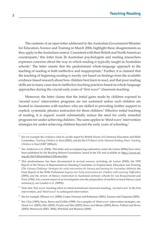 2
                                                                                            Teaching Reading




         The contents of an open letter addressed to the Australian Government Minister
    for Education, Science and Training in March 2004, highlight these disagreements as
    they apply in the Australian context. Consistent with their British and North American
    counterparts,2 this letter from 26 Australian psychologists and reading researchers
    expresses concerns about the way in which reading is typically taught in Australian
    schools.3 The letter asserts that the predominant whole-language approach to the
    teaching of reading is both ineffective and inappropriate.4 Further, it is claimed that
            g
    the teaching of beginning reading is mostly not based on ﬁndings from the available
    evidence-based research about how children best learn to read, and that poor reading
    skills are in many cases due to ineffective teaching practices based on whole-language
    approaches during the crucial early years of ‘ﬁrst wave’5 classroom teaching.

         Moreover, the letter claims that the initial gains made by children exposed to
    ‘second wave’ intervention programs are not sustained unless such children are
    located in classrooms with teachers who are skilled in providing further support in
    explicit, systematic phonics instruction for those children.6 Effective initial teaching
    of reading, it is argued, would substantially reduce the need for costly remedial
    programs for under-achieving children. The same applies to ‘third wave’ intervention
    strategies for under-achieving children beyond the early years of schooling.7


    2
        See for example the evidence cited in: (a) the report by British House of Commons Education and Skills
        Committee, Teaching Children to Read (2005); and (b) the US Report of the National Reading Panel: Teaching
        Children to Read (NRP 2000a,b).
    3
        See: Anderson et al. (2004). This letter and accompanying explanatory notes (de Lemos 2004a) have since
        been published by the Reading Reform Foundation, based in the UK and available at: http://www.rrf.
                                                                                                 p //
        org.uk/the%20australian%20scene.htm.
          g /
    4
        This predominance has been documented in several sources, including: de Lemos (2002); the 1992
        Report of the House of Representatives Standing Committee on Employment, Education and Training
        (The Literacy Challenge: Strategies for early intervention for literacy and learning for Australian children); the
        Final Report of the NSW Parliament Inquiry into Early Intervention for Children with Learning Difﬁculties
        (2003); and the review of literacy instruction in Australian primary schools by van Kraayenoord and
        Paris (1994). For a recent report of an investigation into the preparation of teachers to teach literacy (and
        numeracy), see Louden et al. (2005b).
    5
        Note that ’ﬁrst wave’ teaching refers to initial mainstream classroom teaching, ‘second wave’ to the ﬁrst
        intervention, and ‘third wave’ to subsequent intervention.
    6
        See for example: Elbaum et al. (2000); Center, Freeman and Robertson (2001); Tunmer and Chapman (2003).
    7
        See: Clay (1985); Snow, Burns and Grifﬁn (1998). For examples of ‘third wave’ intervention strategies, see:
        Hoad et al. (2005); Ellis (2005); Purdie and Ellis (2005); Rowe and Meiers (2005); Rowe, Pollard and Rowe
        (2005); Westwood (2003, 2004); Wheldall and Beaman (2000).
 