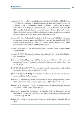 References
                                                                                                 65




Anderson, V., Bowey, J., Bretherton, L., Brunsdon, R., Castles, A., Coltheart, M., Colheart,
  V
  V., Cupples, L., de Lemos, M., Fielding-Barnsley, R., Fletcher, J., Heath, S., Hogben,
  J., Iacono, T., Joy, P., McArthur, G., Newell, P., Nickels, L., Smith-Lock, K., Stuart,
  G.W., Wheldall, K., Byrne, B., Hempenstall, K., Leito, S., Pammer, K., & Prior, M.
  (2004, March). Reading instruction in Australian schools: An ‘open’ letter to Dr Brendan
  Nelson, Australian Government Minister for Education, Science and Training. Available
  at: http://www.rrf.org.uk/the%20australian%20scene.htm.
         p //               g /

Andrews, R., Burn, A., Leach, Locke, T., Low, G., & Torgerson, C. (2002). A systematic
  review of the impact of networked ICT on 5-16 year olds’ literacy in English (EPPI-
  Centre Review). In Research Evidence in Education. Library, Issue 1, EPPI-Centre,
  Social Science Research Unit, Institute of Education.

Augur, J., & Briggs, S. (1992). Hickey Multi-Sensory Language Course. London: Whurr
  Publishers Ltd.

Ausubel, D. (1968). Educational psychology: A cognitive view. New York: Holt, Rinehart
  and Winston, Inc.

Batten, M., Grifﬁn, M., Ainley, J. (1991). Recently recruited teachers: Their views and
   experiences of preservice education, professional development and teaching. Canberra:
   ACER, AGPS.

Bond, G.I., & Dykstra, R. (1967). The cooperative research program in ﬁrst-grade reading
   instruction. Reading Research Quarterly, 2, 5-142.

Black, P., & Wiliam, D. (1998). Inside the black box: Raising standards through classroom
   assessment. Kings College London.

Blatchford, P., & Mortimore, P. (1994). The issue of class size for young children in schools:
   What can we learn from research? Oxford Review of Education, 20, 411-428.

Brouwer, N., & Korthagen, F. (2005). Can teacher education make a difference? American
   Educational Research Journal, 42(1), 153-224.

Burstein, N., Kretschmer, D., Smith, C., & Gudoski, P. (1999). Redesigning teacher
   education as a shared responsibility of schools and universities. Journal of Teacher
   Education 50(2), 106-118.

Caldwell, B.J. (2004). Re-imagining the self-managing school. London: Specialist Schools
   Trust.
 