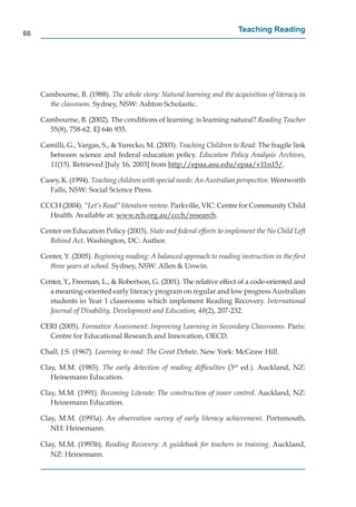 66
                                                                         Teaching Reading




     Cambourne, B. (1988). The whole story: Natural learning and the acquisition of literacy in
       the classroom. Sydney, NSW: Ashton Scholastic.

     Cambourne, B. (2002). The conditions of learning: is learning natural? Reading Teacher
       55(8), 758-62. EJ 646 935.

     Camilli, G., Vargas, S., & Yurecko, M. (2003). Teaching Children to Read: The fragile link
       between science and federal education policy. Education Policy Analysis Archives,
       11(15). Retrieved [July 16, 2003] from http://epaa.asu.edu/epaa/v11n15/
                                                   p // p             / p /           /.

     Casey, K. (1994). Teaching children with special needs: An Australian perspective. Wentworth
        Falls, NSW: Social Science Press.

     CCCH (2004). “Let’s Read” literature review. Parkville, VIC: Centre for Community Child
       Health. Available at: www.rch.org.au/ccch/research.
                                            g /       /

     Center on Education Policy (2003). State and federal efforts to implement the No Child Left
       Behind Act. Washington, DC: Author.

     Center, Y. (2005). Beginning reading: A balanced approach to reading instruction in the ﬁrst
       three years at school. Sydney, NSW: Allen & Unwin.

     Center, Y., Freeman, L., & Robertson, G. (2001). The relative effect of a code-oriented and
       a meaning-oriented early literacy program on regular and low progress Australian
       students in Year 1 classrooms which implement Reading Recovery. International
       Journal of Disability, Development and Education, 48(2), 207-232.

     CERI (2005). Formative Assessment: Improving Learning in Secondary Classrooms. Paris:
       Centre for Educational Research and Innovation, OECD.

     Chall, J.S. (1967). Learning to read: The Great Debate. New York: McGraw Hill.

     Clay, M.M. (1985). The early detection of reading difﬁculties (3rd ed.). Auckland, NZ:
        Heinemann Education.

     Clay, M.M. (1991). Becoming Literate: The construction of inner control. Auckland, NZ:
        Heinemann Education.

     Clay, M.M. (1993a). An observation survey of early literacy achievement. Portsmouth,
        NH: Heinemann.

     Clay, M.M. (1993b). Reading Recovery: A guidebook for teachers in training. Auckland,
        NZ: Heinemann.
 