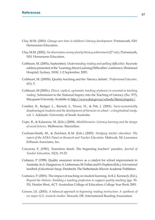 References
                                                                                                  67




Clay, M.M. (2001). Change over time in children’s literacy development. Portsmouth, NH:
   Heinemann Education.

Clay, M.M. (2002). An observation survey of early literacy achievement (2nd ed.). Portsmouth,
                                                                     t
   NH: Heinemann Education.

Coltheart, M. (2005a, September). Understanding reading and spelling difﬁculties. Keynote
   address presented at the ‘Learning About Learning Difﬁculties’ conference, Westmead
   Hospital, Sydney, NSW, 1-2 September, 2005.

Coltheart, M. (2005b). Quality teaching and the ‘literacy debate’. Professional Educator,
   4(1), 5.

Coltheart, M (2005c). Direct, explicit, systematic teaching of phonics is essential in teaching
   reading. Submission to the National Inquiry into the Teaching of Literacy (No. 377),
   Macquarie University. Available at: http://www.dest.gov.au/schools/literacyinquiry/.
                                          p //            g      /         /       y q y/

Comber, B., Badger, L., Barnett, J., Nixon, H., & Pitt, J. (2001). Socio-economically
  disadvantaged students and the development of literacies in school—a longitudinal study,
  vol. 1. Adelaide: University of South Australia.

Cope, B., & Kalantzis, M. (Eds.) (2000). Multiliteracies: Literacy learning and the design
  of social futures. Melbourne: Macmillan.

Cochran-Smith, M., & Zeichner, K.M. (Eds.) (2005). Studying teacher education: The
  report of the AERA Panel on Research and Teacher Education. Mahwah, NJ: Lawrence
  Erlbaum Associates, Inc.

Corcoran, E. (1981). Transition shock: The beginning teachers’ paradox. Journal of
  Teacher Education, 32(3), 19-23.

Cuttance, P. (1998). Quality assurance reviews as a catalyst for school improvement in
   Australia. In A. Hargreaves, A. Lieberman, M. Fullan and D. Hopkins (Eds.). International
   handbook of educational change. Dordrecht, The Netherlands: Kluwer Academic Publishers.

Cuttance, P. (2001). The impact of teaching on student learning. In K.J. Kennedy (Ed.),
  Beyond the rhetoric: Building a teaching profession to support quality teaching (pp. 35-
  55). Deakin West, ACT: Australian College of Education; College Year Book 2001.

Cowen, J.E. (2003). A balanced approach to beginning reading instruction: A synthesis of
  six major U.S. research studies. Newark, DE: International Reading Association.
 