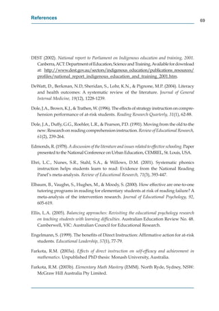 References
                                                                                                      69




DEST (2002). National report to Parliament on Indigenous education and training, 2001.
  Canberra, ACT: Department of Education, Science and Training. Available for download
  at: http://www.dest.gov.au/sectors/indigenous_education/publications_resources/
         p //          g      /       /    g      _          /p             _        /
  p
  proﬁles//national_report_indigenous_education_and_training_2001.htm.
                   _ p _         g      _           _   _        g_

DeWatt, D., Berkman, N.D, Sheridan, S., Lohr, K.N., & Pignone, M.P. (2004). Literacy
  and health outcomes: A systematic review of the literature. Journal of General
  Internal Medicine, 19(12), 1228-1239.

Dole, J.A., Brown, K.J., & Trathen, W. (1996). The effects of strategy instruction on compre-
   hension performance of at-risk students. Reading Research Quarterly, 31(1), 62-88.

Dole, J.A., Duffy, G.G., Roehler, L.R., & Pearson, P.D. (1991). Moving from the old to the
  new: Research on reading comprehension instruction. Review of Educational Research,    h
  61(2), 239-264.

Edmonds, R. (1978). A discussion of the literature and issues related to effective schooling. Paper
  presented to the National Conference on Urban Education, CEMREL, St. Louis, USA.

Ehri, L.C., Nunes, S.R., Stahl, S.A., & Willows, D.M. (2001). Systematic phonics
   instruction helps students learn to read: Evidence from the National Reading
   Panel’s meta-analysis. Review of Educational Research, 71(3), 393-447.

Elbaum, B., Vaughn, S., Hughes, M., & Moody, S. (2000). How effective are one-to-one
   tutoring programs in reading for elementary students at risk of reading failure? A
   meta-analysis of the intervention research. Journal of Educational Psychology, 92,
   605-619.

Ellis, L.A. (2005). Balancing approaches: Revisiting the educational psychology research
    on teaching students with learning difﬁculties. Australian Education Review No. 48.
    Camberwell, VIC: Australian Council for Educational Research.

Engelmann, S. (1999). The beneﬁts of Direct Instruction: Afﬁrmative action for at-risk
  students. Educational Leadership, 57(1), 77-79.

Farkota, R.M. (2003a). Effects of direct instruction on self-efﬁcacy and achievement in
   mathematics. Unpublished PhD thesis: Monash University, Australia.

Farkota, R.M. (2003b). Elementary Math Mastery (EMM). North Ryde, Sydney, NSW:
   McGraw Hill Australia Pty Limited.
 