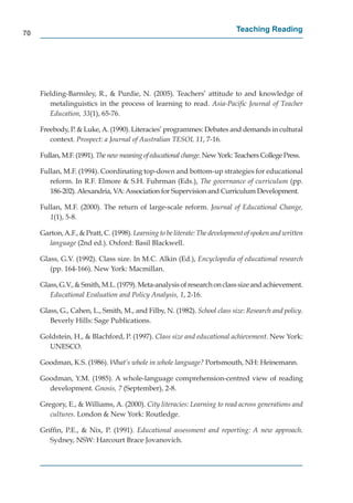 70
                                                                            Teaching Reading




     Fielding-Barnsley, R., & Purdie, N. (2005). Teachers’ attitude to and knowledge of
        metalinguistics in the process of learning to read. Asia-Paciﬁc Journal of Teacher
        Education, 33(1), 65-76.

     Freebody, P. & Luke, A. (1990). Literacies’ programmes: Debates and demands in cultural
        context. Prospect: a Journal of Australian TESOL 11, 7-16.

     Fullan, M.F. (1991). The new meaning of educational change. New York: Teachers College Press.

     Fullan, M.F. (1994). Coordinating top-down and bottom-up strategies for educational
        reform. In R.F. Elmore & S.H. Fuhrman (Eds.), The governance of curriculum (pp.
        186-202). Alexandria, VA: Association for Supervision and Curriculum Development.

     Fullan, M.F. (2000). The return of large-scale reform. Journal of Educational Change,
        1(1), 5-8.

     Garton, A.F., & Pratt, C. (1998). Learning to be literate: The development of spoken and written
       language (2nd ed.). Oxford: Basil Blackwell.

     Glass, G.V. (1992). Class size. In M.C. Alkin (Ed.), Encyclopedia of educational research
        (pp. 164-166). New York: Macmillan.

     Glass, G.V., & Smith, M.L. (1979). Meta-analysis of research on class size and achievement.
        Educational Evaluation and Policy Analysis, 1, 2-16.

     Glass, G., Cahen, L., Smith, M., and Filby, N. (1982). School class size: Research and policy.
        Beverly Hills: Sage Publications.

     Goldstein, H., & Blachford, P. (1997). Class size and educational achievement. New York:
       UNESCO.

     Goodman, K.S. (1986). What’s whole in whole language? Portsmouth, NH: Heinemann.

     Goodman, Y.M. (1985). A whole-language comprehension-centred view of reading
       development. Gnosis, 7 (September), 2-8.

     Gregory, E., & Williams, A. (2000). City literacies: Learning to read across generations and
        cultures. London & New York: Routledge.

     Grifﬁn, P.E., & Nix, P. (1991). Educational assessment and reporting: A new approach.
        Sydney, NSW: Harcourt Brace Jovanovich.
 