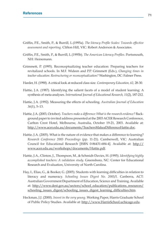 References
                                                                                                 71




Grifﬁn, P.E., Smith, P., & Burrill, L.(1995a). The literacy Proﬁle Scales: Towards effective
   assessment and reporting. Clifton Hill, VIC: Robert Anderson & Associates.

Grifﬁn, P.E., Smith, P., & Burrill, L.(1995b). The American Literacy Proﬁles. Portsmouth,
   NH: Heinemann.

Grimmett, P. (1995). Reconceptualizing teacher education: Preparing teachers for
   revitalized schools. In M.F. Wideen and P.P. Grimmett (Eds.), Changing times in
   teacher education: Restructuring or reconceptualization? Washington, DC: Falmer Press.

Harder, H. (1990). A critical look at reduced class size. Contemporary Education, 62, 28-30.

Hattie, J.A. (1987). Identifying the salient facets of a model of student learning: A
  synthesis of meta-analyses. International Journal of Educational Research, 11(2), 187-212.

Hattie, J.A. (1992). Measuring the effects of schooling. Australian Journal of Education
  36(1), 5–13.

Hattie, J.A. (2003, October). Teachers make a difference: What is the research evidence? Back-
  ground paper to invited address presented at the 2003 ACER Research Conference,
  Carlton Crest Hotel, Melbourne, Australia, October 19-21, 2003. Available at:
  http://www.acer.edu.au/documents/TeachersMakeaDifferenceHattie.doc.
      p //                     /            /

Hattie, J.A. (2005). What is the nature of evidence that makes a difference to learning?
  Research Conference 2005 Proceedings (pp. 11-21). Camberwell, VIC: Australian
  Council for Educational Research [ISBN 0-86431-684-4]. Available at: http://      p //
  www.acer.edu.au/workshops/documents/Hattie.pdf.
                      /           p /           /        p

Hattie, J.A., Clinton, J., Thompson, M., & Schmidt-Davies, H. (1995). Identifying highly
  accomplished teachers: A validation study. Greensboro, NC: Center for Educational
  Research and Evaluation, University of North Carolina.
           h

Hay, I., Elias, G., & Booker, G. (2005). Students with learning difﬁculties in relation to
  literacy and numeracy. Schooling Issues Digest No. 2005/1. Canberra, ACT:
  Australian Government Department of Education, Science and Training. Available
  at: http://www.dest.gov.au/sectors/school_education/publications_resources/
           p //            g       /        /      _          /p             _           /
  schooling_issues_digest/schooling_issues_digest_learning_difﬁculties.htm.
             g_        _ g /             g_      _ g _          g_

Heckman, J.J. (2000). Invest in the very young. Working Paper, Harris Graduate School
  of Public Policy Studies. Available at: http://www.HarrisSchool.uchicago.edu.
                                              p //                         g
 