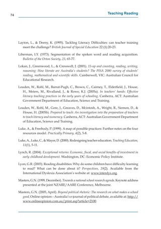74
                                                                        Teaching Reading




     Layton, L., & Deeny, K. (1995). Tackling Literacy Difﬁculties: can teacher training
        meet the challenge? British Journal of Special Education 22 (1):20-23.

     Liberman, I.Y. (1973). Segmentation of the spoken word and reading acquisition.
        Bulletin of the Orton Society, 23, 65-77.

     Lokan, J., Greenwood, L., & Cresswell, J. (2001). 15-up and counting, reading, writing,
       reasoning: How literate are Australia’s students? The PISA 2000 survey of students’
       reading, mathematical and scientiﬁc skills. Camberwell, VIC: Australian Council for
       Educational Research.

     Louden, W., Rohl, M., Barrat-Pugh, C., Brown, C., Cairney, T., Elderﬁeld, J., House,
       H., Meiers, M., Rivalland, J., & Rowe, K.J. (2005a). In teachers’ hands: Effective
       literacy teaching practices in the early years of schooling. Canberra, ACT: Australian
       Government Department of Education, Science and Training.

     Louden, W., Rohl, M., Gore, J., Greaves, D., Mcintosh, A., Wright, R., Siemon, D., &
       House, H. (2005b). Prepared to teach: An investigation into the preparation of teachers
       to teach literacy and numeracy. Canberra, ACT: Australian Government Department
       of Education, Science and Training.

     Luke, A., & Freebody, P. (1999). A map of possible practices: Further notes on the four
       resources model. Practically Primary, 4(2), 5-8.

     Luke, A., Luke, C., & Mayer, D. (2000). Redesigning teacher education. Teaching Education,
       11(1), 5-11.

     Lynch, R. (2004). Exceptional returns: Economic, ﬁscal, and social beneﬁts of investment in
        early childhood development. Washington, DC: Economic Policy Institute.

     Lyon, G.R. (2003). Reading disabilities: Why do some children have difﬁculty learning
        to read? What can be done about it? Perspectives, 29(2). Available from the
        International Dyslexia Association’s website at: www.interdys.org.
                                                                     y

     Masters, G.N. (1999, December). Towards a national school research agenda. Keynote address
       presented at the joint NZARE/AARE Conference, Melbourne.

     Masters, G.N. (2005, April). Beyond political rhetoric: The research on what makes a school
       good, Online opinion – Australia’s e-journal of political debate, available at: http://
                                                                                           p //
       www.onlineopinion.com.au/print.asp?article=2100.
                      p              /p        p
 