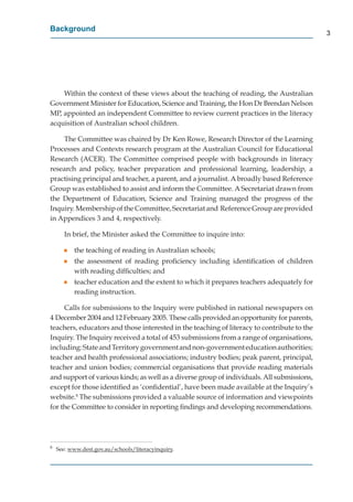 Background
                                                                                            3




    Within the context of these views about the teaching of reading, the Australian
Government Minister for Education, Science and Training, the Hon Dr Brendan Nelson
MP, appointed an independent Committee to review current practices in the literacy
acquisition of Australian school children.

    The Committee was chaired by Dr Ken Rowe, Research Director of the Learning
Processes and Contexts research program at the Australian Council for Educational
Research (ACER). The Committee comprised people with backgrounds in literacy
research and policy, teacher preparation and professional learning, leadership, a
practising principal and teacher, a parent, and a journalist. A broadly based Reference
Group was established to assist and inform the Committee. A Secretariat drawn from
the Department of Education, Science and Training managed the progress of the
Inquiry. Membership of the Committee, Secretariat and Reference Group are provided
in Appendices 3 and 4, respectively.

       In brief, the Minister asked the Committee to inquire into:

       g   the teaching of reading in Australian schools;
       g   the assessment of reading proﬁciency including identiﬁcation of children
           with reading difﬁculties; and
       g   teacher education and the extent to which it prepares teachers adequately for
           reading instruction.

     Calls for submissions to the Inquiry were published in national newspapers on
4 December 2004 and 12 February 2005. These calls provided an opportunity for parents,
teachers, educators and those interested in the teaching of literacy to contribute to the
Inquiry. The Inquiry received a total of 453 submissions from a range of organisations,
including: State and Territory government and non-government education authorities;
teacher and health professional associations; industry bodies; peak parent, principal,
teacher and union bodies; commercial organisations that provide reading materials
and support of various kinds; as well as a diverse group of individuals. All submissions,
except for those identiﬁed as ‘conﬁdential’, have been made available at the Inquiry’s
website.8 The submissions provided a valuable source of information and viewpoints
for the Committee to consider in reporting ﬁndings and developing recommendations.




8
    See: www.dest.gov.au/schools/literacyinquiry.
                  g     /       /       y q
 