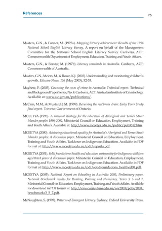 References
                                                                                              75




Masters, G.N., & Forster, M. (1997a). Mapping literacy achievement: Results of the 1996
  National School English Literacy Survey. A report on behalf of the Management
  Committee for the National School English Literacy Survey. Canberra, ACT:
  Commonwealth Department of Employment, Education, Training and Youth Affairs.

Masters, G.N., & Forster, M. (1997b). Literacy standards in Australia. Canberra, ACT:
  Commonwealth of Australia.

Masters, G.N., Meiers, M., & Rowe, K.J. (2003). Understanding and monitoring children’s
  growth. Educare News, 136 (May 2003), 52-53.

Mayhew, P. (2003). Counting the costs of crime in Australia: Technical report. Technical
  and Background Paper Series, No. 4. Canberra, ACT: Australian Institute of Criminology.
                                                                                       y
  Available at: www.aic.gov.au/publications/.
                        g       /p

McCain, M.M., & Mustard, J.M. (1999). Reversing the real brain drain: Early Years Study
  ﬁnal report. Toronto: Government of Ontario.

MCEETYA (1995). A national strategy for the education of Aboriginal and Torres Strait
  Islander peoples 1996-2002. Ministerial Council on Education, Employment, Training
  and Youth Affairs. Available at: http://www.mceetya.edu.au/public/pub3312.htm.
                                      p //            y        /p    /p

MCEETYA (2000). Achieving educational equality for Australia’s Aboriginal and Torres Strait
  Islander peoples: A discussion paper. Ministerial Council on Education, Employment,
  Training and Youth Affairs, Taskforce on Indigenous Education. Available in PDF
  format at: http://www.mceetya.edu.au/pdf/reporta.pdf.
                 p //              y         /p / p         p

MCEETYA (2001). Solid foundations: health and education partnership for Indigenous children
  aged 0 to 8 years: A discussion paper. Ministerial Council on Education, Employment,
  Training and Youth Affairs, Taskforce on Indigenous Education. Available in PDF
  format at: http://www.mceetya.edu.au/pdf/solidfoundations_healthed08.pdf.
                 p //               y         /p /                     _             p

MCEETYA (2005). National Report on Schooling in Australia 2003, Preliminary paper,
  National Benchmark results for Reading, Writing and Numeracy, Years 3, 5 and 7.
  Ministerial Council on Education, Employment, Training and Youth Affairs. Available
  for download in PDF format at: http://cms.curriculum.edu.au/anr2003/pdfs/2003_
                                    p //                      /        /p /         _
  benchmarks3_5_7.pdf.
                _ _ p

McNaughton, S. (1995). Patterns of Emergent Literacy. Sydney: Oxford University Press.
 