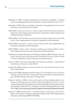 78
                                                                            Teaching Reading




     Oberklaid, F. (1988). Australian paediatricians and the new morbidity: A national
       survey of changing paediatric practice patterns. Australian Paediatric Journal, 24, 5-9.

     Oberklaid, F. (2004). The new morbidity in education: The paediatrician’s role. Journal
       of Paediatrics and Child Health, 40, 250-251.

     OECD (2001). Teachers for tomorrow’s schools: Analysis of the World Education Indicators,
       2001 edition. Paris: Organization for Economic Cooperation and Development and
       UNESCO Institute for Statistics.

     OECD (2003). The PISA 2003 assessment framework: Reading, mathematical and scientiﬁc
       literacy. Paris: Organization for Economic Cooperation and Development.

     OECD (2005a). Education at a glance: OECD indicators 2005. Paris: Organization for
       Economic Cooperation and Development.

     OECD (2005b). Teachers matter: Attracting, developing and retaining effective teachers.
       Paris: Organization for Economic Cooperation and Development.

     Parliament of Victoria Education and Training Committee (2005, February). Step Up,
        Step In, Step Out: Report on the Inquiry into the Suitability of Pre-Service Teacher Training
        in Victoria. Melbourne, Victoria: Victorian Government Printer.

     Prais, S.J. (1996). Class-size and learning: The Tennessee experience – what follows?
        Oxford Review of Education, 22(4), 399-415.

     Pressley, M. (1998). Reading instruction that works: The case for balanced instruction. New
        York: Guilford Press.

     Pearson, P.D. (2000). Reading in the 20th century. In T. Good (Ed), American Education:
        Yesterday, Today, and Tomorrow. Yearbook of the National Society for the Study of Education
        (pp. 152-208). Chicago: University of Chicago Press.

     Purdie, N., & Ellis, L. (2005). A review of the empirical evidence identifying effective inter-
        ventions and teaching practices for students with learning difﬁculties in Years 4, 5 and 6.
        A report prepared for the Australian Government Department of Education, Science
        and Training. Camberwell, VIC: Australian Council for Educational Research. Avail-
        able at: http://www.acer.edu.au/research/programs/documents/literaturereview.pdf.
                    p //                 /         /p g        /           /                   p

     Ramsey, G. (2000). Quality matters – revitalising teaching: Critical times, critical choices.
       Report of the Review of Teacher Education. Sydney, NSW: NSW Department of
       Education and Training [ISBN 073107 8842].
 