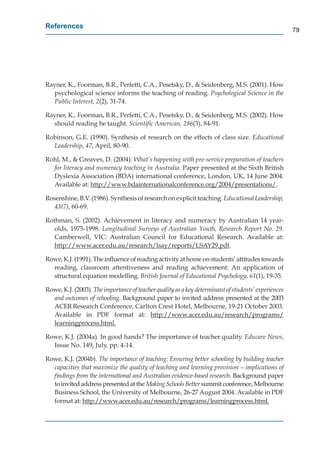 References
                                                                                                     79




Rayner, K., Foorman, B.R., Perfetti, C.A., Pesetsky, D., & Seidenberg, M.S. (2001). How
  psychological science informs the teaching of reading. Psychological Science in the
  Public Interest, 2(2), 31-74.

Rayner, K., Foorman, B.R., Perfetti, C.A., Pesetsky, D., & Seidenberg, M.S. (2002). How
  should reading be taught. Scientiﬁc American, 286(3), 84-91.

Robinson, G.E. (1990). Synthesis of research on the effects of class size. Educational
  Leadership, 47, April, 80-90.
               7

Rohl, M., & Greaves, D. (2004). What’s happening with pre-service preparation of teachers
  for literacy and numeracy teaching in Australia. Paper presented at the Sixth British
  Dyslexia Association (BDA) international conference, London, UK, 14 June 2004.
  Available at: http://www.bdainternationalconference.org/2004/presentations/.
                    p //                                    g/      /p

Rosenshine, B.V. (1986). Synthesis of research on explicit teaching. Educational Leadership,
   43(7), 60-69.

Rothman, S. (2002). Achievement in literacy and numeracy by Australian 14 year-
   olds, 1975-1998. Longitudinal Surveys of Australian Youth, Research Report No. 29.
   Camberwell, VIC: Australian Council for Educational Research. Available at:
   http://www.acer.edu.au/research/lsay/reports/LSAY29.pdf.
      p //                  /         / y/ p         /        p

Rowe, K.J. (1991). The inﬂuence of reading activity at home on students’ attitudes towards
  reading, classroom attentiveness and reading achievement: An application of
  structural equation modelling. British Journal of Educational Psychology, 61(1), 19-35.

Rowe, K.J. (2003). The importance of teacher quality as a key determinant of students’ experiences
  and outcomes of schooling. Background paper to invited address presented at the 2003
  ACER Research Conference, Carlton Crest Hotel, Melbourne, 19-21 October 2003.
  Available in PDF format at: http://www.acer.edu.au/research/programs/
                                              p //                     /           /p g         /
  learningprocess.html.
           gp

Rowe, K.J. (2004a). In good hands? The importance of teacher quality. Educare News,
  Issue No. 149, July, pp. 4-14.

Rowe, K.J. (2004b). The importance of teaching: Ensuring better schooling by building teacher
  capacities that maximize the quality of teaching and learning provision – implications of
  ﬁndings from the international and Australian evidence-based research. Background paper
  to invited address presented at the Making Schools Better summit conference, Melbourne
                                                          r
  Business School, the University of Melbourne, 26-27 August 2004. Available in PDF
  format at: http://www.acer.edu.au/research/programs/learningprocess.html.
                p //                    /         /p g        /         gp
 