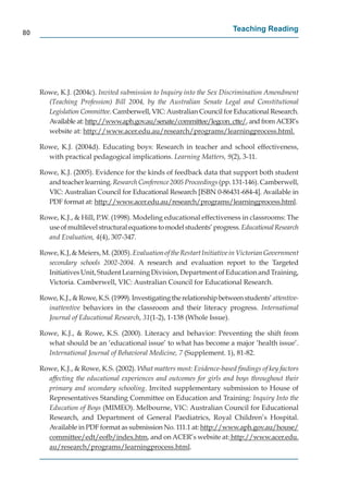 80
                                                                         Teaching Reading




     Rowe, K.J. (2004c). Invited submission to Inquiry into the Sex Discrimination Amendment
       (Teaching Profession) Bill 2004, by the Australian Senate Legal and Constitutional
       Legislation Committee. Camberwell, VIC: Australian Council for Educational Research.
       Available at: http://www.aph.gov.au/senate/committee/legcon_ctte/, and from ACER’s
                        p //       p g      /      /            / g _
       website at: http://www.acer.edu.au/research/programs/learningprocess.html.
                        p //                  /          /p g        /        gp

     Rowe, K.J. (2004d). Educating boys: Research in teacher and school effectiveness,
       with practical pedagogical implications. Learning Matters, 9(2), 3-11.

     Rowe, K.J. (2005). Evidence for the kinds of feedback data that support both student
       and teacher learning. Research Conference 2005 Proceedings (pp. 131-146). Camberwell,
       VIC: Australian Council for Educational Research [ISBN 0-86431-684-4]. Available in
       PDF format at: http://www.acer.edu.au/research/programs/learningprocess.html.
                          p //                  /         /p g       /        gp

     Rowe, K.J., & Hill, P.W. (1998). Modeling educational effectiveness in classrooms: The
       use of multilevel structural equations to model students’ progress. Educational Research
       and Evaluation, 4(4), 307-347.

     Rowe, K.J, & Meiers, M. (2005). Evaluation of the Restart Initiative in Victorian Government
       secondary schools 2002-2004. A research and evaluation report to the Targeted
       Initiatives Unit, Student Learning Division, Department of Education and Training,
       Victoria. Camberwell, VIC: Australian Council for Educational Research.

     Rowe, K.J., & Rowe, K.S. (1999). Investigating the relationship between students’ attentive-
       inattentive behaviors in the classroom and their literacy progress. International
       Journal of Educational Research, 31(1-2), 1-138 (Whole Issue).

     Rowe, K.J., & Rowe, K.S. (2000). Literacy and behavior: Preventing the shift from
       what should be an ‘educational issue’ to what has become a major ‘health issue’.
       International Journal of Behavioral Medicine, 7 (Supplement. 1), 81-82.

     Rowe, K.J., & Rowe, K.S. (2002). What matters most: Evidence-based ﬁndings of key factors
       affecting the educational experiences and outcomes for girls and boys throughout their
       primary and secondary schooling. Invited supplementary submission to House of
       Representatives Standing Committee on Education and Training: Inquiry Into the
       Education of Boys (MIMEO). Melbourne, VIC: Australian Council for Educational
       Research, and Department of General Paediatrics, Royal Children’s Hospital.
       Available in PDF format as submission No. 111.1 at: http://www.aph.gov.au/house/
                                                              p //        p g       /       /
       committee/edt/eofb/index.htm, and on ACER’s website at: http://www.acer.edu.
                   / /       /                                           p //
       au/research/programs/learningprocess.html.
          /          /p g        /       gp
 