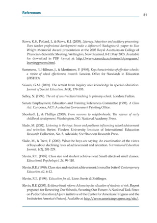References
                                                                                                  81




Rowe, K.S., Pollard, J., & Rowe, K.J. (2005). Literacy, behaviour and auditory processing:
  Does teacher professional development make a difference? Background paper to Rue
  Wright Memorial Award presentation at the 2005 Royal Australasian College of
  Physicians Scientiﬁc Meeting, Wellington, New Zealand, 8-11 May 2005. Available
  for download in PDF format at: http://www.acer.edu.au/research/programs/
                                           p //                    /         /p g       /
  learningprocess.html.
         gp

Sammons, P., Hillman, J., & Mortimore, P. (1995). Key characteristics of effective schools:
  a review of school effectiveness research. London, Ofﬁce for Standards in Education
  (OfSTED).

Sasson, G.M. (2001). The retreat from inquiry and knowledge in special education.
   Journal of Special Education, 34(4), 178-193.

Selley, N. (1999). The art of constructivist teaching in primary school. London: Fulton.

Senate Employment, Education and Training References Committee (1998). A Class
   Act. Canberra, ACT: Australian Government Printing Ofﬁce.

Shonkoff, J., & Phillips (2000). From neurons to neighborhoods: The science of early
   childhood development. Washington, DC: National Academy Press.

Slade, M. (2002). Listening to the boys: Issues and problems inﬂuencing school achievement
   and retention. Series: Flinders University Institute of International Education
   Research Collection, No. 5. Adelaide, SA: Shannon Research Press.

Slade, M., & Trent, F. (2000). What the boys are saying: An examination of the views
   of boys about declining rates of achievement and retention. International Education
   Journal, 1(2), 201-229.

Slavin, R.E. (1989). Class size and student achievement: Small effects of small classes.
   Educational Psychologist, 24, 99-110.

Slavin, R.E. (1990). Class size and student achievement: Is smaller better? Contemporary
   Education, 62, 6-12.

Slavin, R.E. (1996). Education for all. Lisse: Swets & Zeitlinger.

Slavin, R.E. (2005). Evidence-based reform: Advancing the education of students at risk. Report
   prepared for Renewing Our Schools, Securing Our Future: A National Task Force
   on Public Education (A joint initiative of the Center for American Progress and the
   Institute for America’s Future). Available at: http://www.americanprogress.org/site/.
                                                     p //                 p g          g/
 