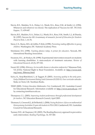 82
                                                                           Teaching Reading




     Slavin, R.E., Madden, N.A., Dolan, L.J., Wasik, B.A., Ross, S.M., & Smith, L.J. (1994).
        Whenever and wherever we choose: The replication of ‘Success for All’. Phi Delta
        Kappan, 75, 639-647.

     Slavin, R.E., Madden, N.A., Dolan, L.J., Wasik, B.A., Ross, S.M., Smith, L.J., & Dianda,
        M. (1997). Success for All: A summary of research. Journal of Education for Students
        Placed at Risk, 1, 41-76.

     Snow, C.E., Burns, M.S., & Grifﬁn, P. (Eds.) (1998). Preventing reading difﬁculties in young
        children. Washington, DC: National Academy Press.

     Strickland, D.S. (1998). Teaching phonics today: A primer for educators. Newark, DE:
         International Reading Association.

     Swanson, H.L., & Hoskyn, M. (1998). Experimental intervention research on students
       with learning disabilities: A meta-analysis of treatment outcomes. Review of
       Educational Research, 68 (3), 277-321.

     Sweet, R.F. (1996). Illiteracy: An incurable disease or education malpractice? Manassas Park,
       V
       VA (USA): National Right to Read Foundation. Available at: http://www.nrrf.  p //
       org/essay_Illiteracy.html.
         g/       y_           y

     Sylva, K., Siraj-Blatchford, I., & Taggart, B. (2003). Assessing quality in the early years.
        Early Childhood Environment Rating Scale Extension (ECERS-E). Four curricular subscales.
        Stoke on Trent, UK: Trentham Books.

     TEMT (2005). Tertiary Education Mathematics Test. Camberwell, VIC: Australian Council
       for Educational Research. Information available at: http://www.acer.edu.au; and
                                                              p //
       by contacting temt@acer.edu.au.

     Thompson, C.L. (2003). Improving student performance through professional development
       for teachers. NC Education Research Council, April 2003.

     Thomson, S., Cresswell, J., & De Bortoli, L. (2004). Facing the future: A focus on mathematical
       literacy among Australian 15-year-old students in PISA 2003. Camberwell, VIC: Australian
       Council for Educational Research.

     Tunmer, W.E., & Chapman, J.W. (2003). The Reading Recovery approach to preventive
        early intervention. Reading Psychology, 34, 337-360.
 