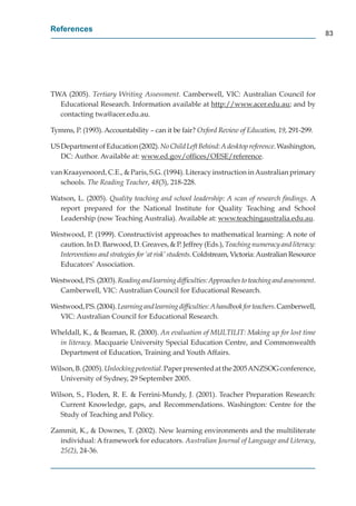 References
                                                                                                   83




TWA (2005). Tertiary Writing Assessment. Camberwell, VIC: Australian Council for
  Educational Research. Information available at http://www.acer.edu.au; and by
                                                    p //
  contacting twa@acer.edu.au.

Tymms, P. (1993). Accountability – can it be fair? Oxford Review of Education, 19, 291-299.

US Department of Education (2002). No Child Left Behind: A desktop reference. Washington,
   DC: Author. Available at: www.ed.gov/ofﬁces/OESE/reference.
                                      g /          /       /

van Kraayenoord, C.E., & Paris, S.G. (1994). Literacy instruction in Australian primary
   schools. The Reading Teacher, 48(3), 218-228.
                              r

Watson, L. (2005). Quality teaching and school leadership: A scan of research ﬁndings. A
  report prepared for the National Institute for Quality Teaching and School
  Leadership (now Teaching Australia). Available at: www.teachingaustralia.edu.au.
                                                            w         g

Westwood, P. (1999). Constructivist approaches to mathematical learning: A note of
  caution. In D. Barwood, D. Greaves, & P. Jeffrey (Eds.), Teaching numeracy and literacy:
  I
  Interventions and strategies for ‘at risk’ students. Coldstream, Victoria: Australian Resource
  Educators’ Association.

Westwood, P.S. (2003). Reading and learning difﬁculties: Approaches to teaching and assessment.
  Camberwell, VIC: Australian Council for Educational Research.

Westwood, P.S. (2004). Learning and learning difﬁculties: A handbook for teachers. Camberwell,
  VIC: Australian Council for Educational Research.

Wheldall, K., & Beaman, R. (2000). An evaluation of MULTILIT: Making up for lost time
  in literacy. Macquarie University Special Education Centre, and Commonwealth
  Department of Education, Training and Youth Affairs.

Wilson, B. (2005). Unlocking potential. Paper presented at the 2005 ANZSOG conference,
   University of Sydney, 29 September 2005.

Wilson, S., Floden, R. E. & Ferrini-Mundy, J. (2001). Teacher Preparation Research:
   Current Knowledge, gaps, and Recommendations. Washington: Centre for the
   Study of Teaching and Policy.

Zammit, K., & Downes, T. (2002). New learning environments and the multiliterate
  individual: A framework for educators. Australian Journal of Language and Literacy,
  25(2), 24-36.
 