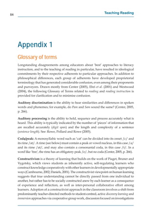 84
                                                                        Teaching Reading




     Appendix 1
     Glossary of terms
     Longstanding disagreements among educators about ‘best’ approaches to literacy
     instruction, and to the teaching of reading in particular, have resulted in ideological
     commitments by their respective adherents to particular approaches. In addition to
     philosophical differences, each group of adherents have developed proprietorial
     terminology that has generated considerable confusion, even among their proponents
     and purveyors. Drawn mostly from Center (2005), Ehri et al. (2001) and Westwood
     (2004), the following Glossary of Terms related to reading and reading instruction is
     provided for clariﬁcation and to minimise confusion.

     Auditory discrimination is the ability to hear similarities and differences in spoken
     words and phonemes; for example, do Pam and Sam sound the same? (Center, 2005,
     p. 266).

     Auditory processing is the ability to hold, sequence and process accurately what is
                           g
     heard. This ability is typically indicated by the number of ‘pieces’ of information that
     are recalled accurately (digit span) and the length and complexity of a sentence
     (sentence length). See: Rowe, Pollard and Rowe (2005).

     Coda/peak: A monosyllabic word such as ‘cat’ can be divided into its onset /c/ and
     its rime /at/. A rime (see below) must contain a peak or vowel nucleus, in this case /a/
     and its rime /at/, and may also contain a consonantal coda, in this case /t/. In a
     word like ‘free’, the rime has an obligatory peak /e/, but no coda (Center, 2005, p. 266).

     Constructivism is a theory of learning that builds on the work of Piaget, Bruner and
     Vygotsky, which views students as inherently active, self-regulating learners who
     construct knowledge cooperatively with other learners in developmentally appropriate
     ways (Cambourne, 2002; Daniels, 2001). The constructivist viewpoint on human learning
     suggests that true understanding cannot be directly passed from one individual to
     another, but rather has to be socially constructed anew by each learner as a consequence
     of experience and reﬂection, as well as inter-personal collaborative effort among
     learners. Adoption of a constructivist approach in the classroom involves a shift from
     predominantly teacher-directed methods to student-centred, active discovery learning and
     immersion approaches via cooperative group work, discussion focused on investigations
 