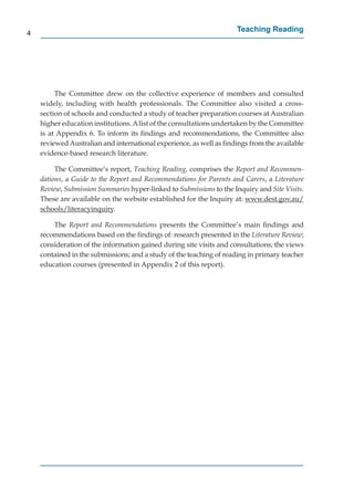 4
                                                                     Teaching Reading




         The Committee drew on the collective experience of members and consulted
    widely, including with health professionals. The Committee also visited a cross-
    section of schools and conducted a study of teacher preparation courses at Australian
    higher education institutions. A list of the consultations undertaken by the Committee
    is at Appendix 6. To inform its ﬁndings and recommendations, the Committee also
    reviewed Australian and international experience, as well as ﬁndings from the available
    evidence-based research literature.

         The Committee’s report, Teaching Reading, comprises the Report and Recommen-
    dations, a Guide to the Report and Recommendations for Parents and Carers, a Literature
    Review, Submission Summaries hyper-linked to Submissions to the Inquiry and Site Visits.
    These are available on the website established for the Inquiry at: www.dest.gov.au/
                                                                                  g       /
    schools/literacyinquiry.
            /      y q

        The Report and Recommendations presents the Committee’s main ﬁndings and
    recommendations based on the ﬁndings of: research presented in the Literature Review;
    consideration of the information gained during site visits and consultations; the views
    contained in the submissions; and a study of the teaching of reading in primary teacher
    education courses (presented in Appendix 2 of this report).
 