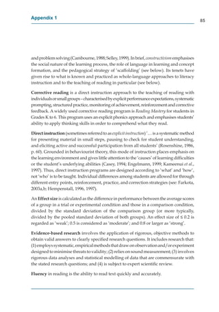 Appendix 1
                                                                                               85




and problem solving (Cambourne, 1988; Selley, 1999). In brief, constructivism emphasises
the social nature of the learning process, the role of language in learning and concept
formation, and the pedagogical strategy of ‘scaffolding’ (see below). Its tenets have
given rise to what is known and practiced as whole-language approaches to literacy
instruction and to the teaching of reading in particular (see below).

Corrective reading is a direct instruction approach to the teaching of reading with
                   g
individuals or small groups – characterised by explicit performance expectations, systematic
prompting, structured practice, monitoring of achievement, reinforcement and corrective
feedback. A widely used corrective reading program is Reading Mastery for students in
                                                                          y
Grades K to 6. This program uses an explicit phonics approach and emphasises students’
ability to apply thinking skills in order to comprehend what they read.

Direct instruction (sometimes referred to as explicit instruction) ’… is a systematic method
                  n
for presenting material in small steps, pausing to check for student understanding,
and eliciting active and successful participation from all students’ (Rosenshine, 1986,
p. 60). Grounded in behaviourist theory, this mode of instruction places emphasis on
the learning environment and gives little attention to the ‘causes’ of learning difﬁculties
or the student’s underlying abilities (Casey, 1994; Engelmann, 1999; Kameenui et al.,
1997). Thus, direct instruction programs are designed according to ‘what’ and ‘how’,
not ‘who’ is to be taught. Individual differences among students are allowed for through  g
different entry points, reinforcement, practice, and correction strategies (see: Farkota,
2003a,b; Hempenstall, 1996, 1997).

An Effect size is calculated as the difference in performance between the average scores
of a group in a trial or experimental condition and those in a comparison condition,
divided by the standard deviation of the comparison group (or more typically,
divided by the pooled standard deviation of both groups). An effect size of ≤ 0.2 is
regarded as ‘weak’; 0.5 is considered as ‘moderate’; and 0.8 or larger as ‘strong’.

Evidence-based research involves the application of rigorous, objective methods to
obtain valid answers to clearly speciﬁed research questions. It includes research that:
(1) employs systematic, empirical methods that draw on observation and/or experiment
designed to minimise threats to validity; (2) relies on sound measurement; (3) involves
rigorous data analyses and statistical modelling of data that are commensurate with
the stated research questions; and (4) is subject to expert scientiﬁc review.

Fluency in reading is the ability to read text quickly and accurately.
 