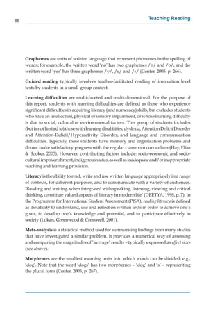 86
                                                                          Teaching Reading




     Graphemes are units of written language that represent phonemes in the spelling of
     words; for example, the written word ‘no’ has two graphemes /n/ and /o/, and the
     written word ‘yes’ has three graphemes /y/, /e/ and /s/ (Center, 2005, p. 266).

     Guided reading typically involves teacher-facilitated reading of instruction level
                     g
     texts by students in a small-group context.

     Learning difﬁculties are multi-faceted and multi-dimensional. For the purpose of
     this report, students with learning difﬁculties are deﬁned as those who experience
     signiﬁcant difﬁculties in acquiring literacy (and numeracy) skills, but excludes students
     who have an intellectual, physical or sensory impairment, or whose learning difﬁculty
     is due to social, cultural or environmental factors. This group of students includes
     (but is not limited to) those with learning disabilities, dyslexia, Attention Deﬁcit Disorder
     and Attention-Deﬁcit/Hyperactivity Disorder, and language and communication
     difﬁculties. Typically, these students have memory and organisation problems and
     do not make satisfactory progress with the regular classroom curriculum (Hay, Elias
     & Booker, 2005). However, contributing factors include: socio-economic and socio-
     cultural impoverishment, indigenous status, as well as inadequate and/or inappropriate
     teaching and learning provision.

     Literacy is the ability to read, write and use written language appropriately in a range
     of contexts, for different purposes, and to communicate with a variety of audiences.
     ‘Reading and writing, when integrated with speaking, listening, viewing and critical
     thinking, constitute valued aspects of literacy in modern life’ (DEETYA, 1998, p. 7). In
     the Programme for International Student Assessment (PISA), reading literacy is deﬁned
     as the ability to understand, use and reﬂect on written texts in order to achieve one’s
     goals, to develop one’s knowledge and potential, and to participate effectively in
     society (Lokan, Greenwood & Cresswell, 2001).

     Meta-analysis is a statistical method used for summarising ﬁndings from many studies
     that have investigated a similar problem. It provides a numerical way of assessing
     and comparing the magnitudes of ‘average’ results – typically expressed as effect sizes
     (see above).

     Morphemes are the smallest meaning units into which words can be divided; e.g.,
     ‘dog’. Note that the word ‘dogs’ has two morphemes – ‘dog’ and ‘s’ – representing
     the plural form (Center, 2005, p. 267).
 