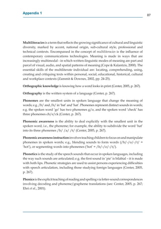 Appendix 1
                                                                                             87




Multiliteracies is a term that reﬂects the growing signiﬁcance of cultural and linguistic
diversity, marked by accent, national origin, sub-cultural style, professional and
technical contexts. Encompassed in the concept of multiliteracies is the inﬂuence of
contemporary communications technologies. Meaning is made in ways that are
increasingly multimodal - in which written-linguistic modes of meaning are part and
parcel of visual, audio, and spatial patterns of meaning (Cope & Kalantzis, 2000). The
essential skills of the multiliterate individual are: locating, comprehending, using,
creating and critiquing texts within personal, social, educational, historical, cultural
and workplace contexts (Zammit & Downes, 2002, pp. 24-25).

Orthographic knowledge is knowing how a word looks in print (Center, 2005, p. 267).

Orthography is the written system of a language (Center, p. 267).

Phonemes are the smallest units in spoken language that change the meaning of
words; e.g. /b/ and /h/ in ‘bat’ and ‘hat’. Phonemes represent distinct sounds in words;
e.g. the spoken word ‘go’ has two phonemes g/o, and the spoken word ‘check’ has
three phonemes ch/e/ck (Center, p. 267).

Phonemic awareness is the ability to deal explicitly with the smallest unit in the
spoken word, i.e., the phoneme; for example, the ability to subdivide the word ‘hat’
into its three phonemes /h/ /a/ /t/ (Center, 2005, p. 267).

Phonemic awareness instruction involves teaching children to focus on and manipulate
phonemes in spoken words; e.g., blending sounds to form words (/h/-/o/-/t/ =
‘hot’), or segmenting words into phonemes (‘hot’ = /h/-/o/-/t/).

Phonetics is the study of the speech sounds that occur in spoken languages, including
the way such sounds are articulated; e.g. the ﬁrst sound in ‘pie’ is bilabial – it is made
with both lips. Phonetic strategies are used to assist persons experiencing difﬁculties
with speech articulation, including those studying foreign languages (Center, 2005,
p. 267).

Phonics is the explicit teaching of reading and spelling via letter-sound correspondences
involving decoding and phoneme/grapheme translations (see: Center, 2005, p. 267;
Ehri et al., 2001).
 