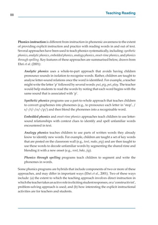 88
                                                                          Teaching Reading




     Phonics instruction is different from instruction in phonemic awareness to the extent
     of providing explicit instruction and practice with reading words in and out of text.
     Several approaches have been used to teach phonics systematically, including: synthetic
     phonics, analytic phonics, embedded phonics, analogy phonics, onset-rime phonics, and phonics
     through spelling. Key features of these approaches are summarised below, drawn from
     Ehri et al. (2001):

         Analytic phonics uses a whole-to-part approach that avoids having children
         pronounce sounds in isolation to recognise words. Rather, children are taught to
         analyse letter-sound relations once the word is identiﬁed. For example, a teacher
         might write the letter ‘p’ followed by several words: put, pig, pet, play. The teacher
         would help students to read the words by noting that each word begins with the
         same sound that is associated with ‘p’.

         Synthetic phonics programs use a part-to-whole approach that teaches children
         to convert graphemes into phonemes (e.g., to pronounce each letter in ‘stop’, /
         s/-/t/-/o/-/p/) and then blend the phonemes into a recognisable word.

         Embedded phonics and onset-rime phonics approaches teach children to use letter-
         sound relationships with context clues to identify and spell unfamiliar words
         encountered in text.

         Analogy phonics teaches children to use parts of written words they already
         know to identify new words. For example, children are taught a set of key words
         that are posted on the classroom wall (e.g., tent, make, pig) and are then taught to
         use these words to decode unfamiliar words by segmenting the shared rime and
         blending it with a new onset (e.g., rent, bake, jig).

         Phonics through spelling programs teach children to segment and write the
         phonemes in words.

     Some phonics programs are hybrids that include components of two or more of these
     approaches, and may differ in important ways (Ehri et al., 2001). Two of these ways
     include: (a) the extent to which the teaching approach involves direct instruction in
     which the teacher takes an active role in eliciting student responses, or a ‘constructivist’,
     problem-solving approach is used; and (b) how interesting the explicit instructional
     activities are for teachers and students.
 